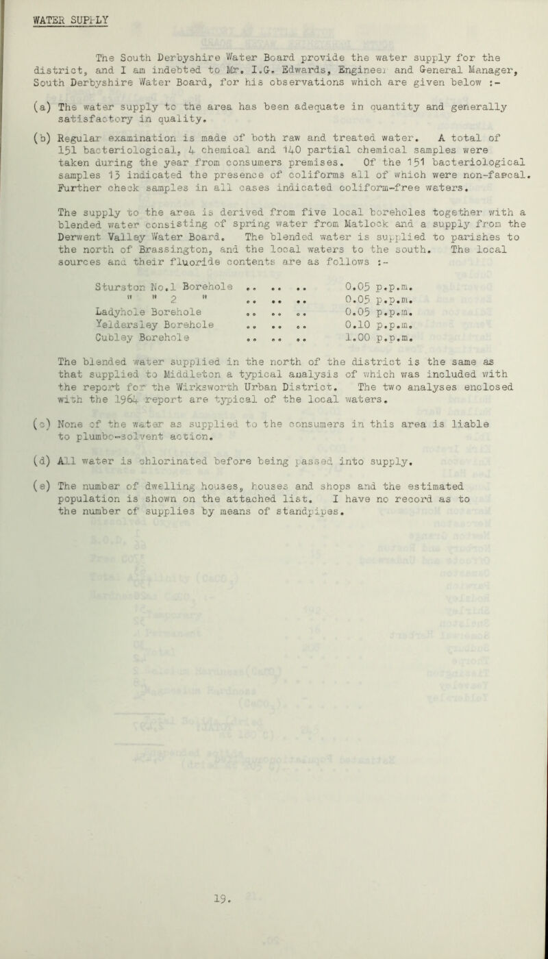 WATER SUPt'LY The South Derbyshire V/ater Board provide the water supply for the district, and I am indebted to Mr» I.G-. Edwards, Engineej and &eneral Manager, South Derbyshire Water Board, for his observations v/hich are given below (a) The water supply to the area has been adequate in quantity and generally satisfactory in quality, (b) Regular examination is made of both raw and treated water, A total of 151 bacteriological, 1+ chemical and 14O partial chemical samples were taken during the year from consumers premises. Of the I.5I bacteriological samples 13 indicated the presence of coliforms all of which were non-fapcal. Further check samples in all causes indicated coliform-free waters. The supply to the area is derived from five local boreholes together with a blended water consisting of spring water from Matlock and a supply from the Derv/ent Valley Y/ater Board, The blended water is supplied to parishes to the north of Brassington, and the local wa,ters to the south. The local sources and their fluoride contents are as follows Sturston No.l Borehole tl 91 2 •' Ladyhole Borehole Yeldersley Borehole ,, ,, ,, CuOley Borehole ,, ,, 0,03 p.p.m. 0.03 p.p.m. 0.05 p.p.m, 0.10 p.p.m, 1,00 p.p.m. The blended water supplied in the north of the district is the same as that supplied to Middleton a typical analysis of which was included v/ith the report for the Wirksworth Urban District. The two analyses enclosed with the 1964 report are t;j’pical of the local v^aters, (c) None of the water as supplied to the consumers in this area is liable to plumbc-solvent action, (d) Aj-1 vjater is chlorinated before being passed into supply, (e) The number of dwelling houses, houses and shops and the estimated population is shown on the attached list. I have no record as to the number of supplies by means of standpipes. 19«