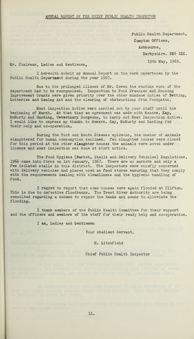 ANNUAL REPORT OF THE CHIEF PUBLIC HEALTH INSPECTOR Mr. Chairman, Ladies and Gentlemen, Public Health Department, Compton Offices, Ashbourne, Derbyshire. DE6 1DZ. 15th May, 1969. I herewith submit my Annual Report on the work undertaken by the Public Health Department during the year 1967. Due to the prolonged illness of Mr. Cowen the routine work of the department had to be reorganised. Inspection to Food Premises and Housing Improvement Grants were given priority over the other mundane duties of Betting, Lotteries and Gaming Act and the clearing of obstructions from footpaths. Meat inspection duties were carried out by your staff until the beginning of March. At that time an agreement was made with Messrs. Kay, McMurty and Harding, Veterinary Surgeons, to carry out Meat Inspection duties. I would like to express my thanks to Messrs. Kay, McMurty and Harding for their help and co-operation, During the Foot and Mouth Disease epidemic, the number of animals slaughtered for human consumption declined. Two slaughter houses were closed for this period at the other slaughter houses the animals were moved under licence and meat inspection was done at short notice. The Food Hygiene (Market, Stalls and Delivery Vehicles) Regulations, 1966 came into force on 1st January, 1967. There are no markets and only a few isolated stalls in this district. The Inspectors were chiefly concerned with delivery vehicles and places used as food stores ensuring that they comply with the requirements dealing with cleanliness and the hygienic handling of food. I regret to report that some houses were again flooded at Clifton. This is due to defective floodbanks. The Trent River Authority are being consulted regarding a scheme to repair the banks and means to alleviate the flooding. I thank members of the Public Health Committee for their support and the officers and members of the staff for their ready help and co-operation. I am, Ladies and Gentlemen Your obedient Servant, H. Litchfield Chief Public Health Inspector 11