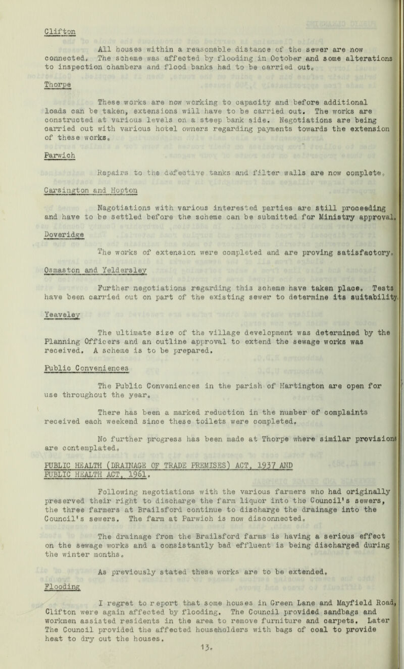 Clifton All houses within a reasonable distance of the sewer are now connected* The scheme was affected by flooding in October and 3ome alterations to inspection chambers and flood banks had to be carried out* Thorpe These works are now working to capacity and before additional loads can be taken, extensions will have to be carried out. The works are constructed at various levels on a steep bank side. Negotiations are being carried out with various hotel owners regarding payments towards the extension of these works* Parwich Repairs to the defective tanks and filter walls are now complete, Carsington and Hooton Nagotiations with various interested parties are still proceeding and have to be settled before the scheme can be submitted for Ministry approval, Doveridge The works of extension were completed and are proving satisfactory. Osmaston and Yeldersley Further negotiations regarding this scheme have taken place* Tests have been carried out on part of the existing sewer to determine its suitability Yeaveiey The ultimate size of the village development was determined by the Planning Officers and an outline approval to extend the sewage works was received. A scheme is to be prepared. Public Conveniences The Public Conveniences in the parish of Hartington are open for use throughout the year* There has been a marked reduction in the number of complaints received each weekend since these toilets were completed. No further progress has been made at Thorpe where similar provisions are contemplated. PUBLIC HEALTH (DRAINAGE OF TRADE PREMISES) ACT, 1937 AND PUBLIC HEALTH ACT, 195l. Following negotiations with the various farmers who had originally preserved their right to discharge the farm liquor into the Council's sewers, the three farmers at Brailsford continue to discharge the drainage into the Council's sewers. The farm at Parwich is now disconnected* The drainage from the Brailsford farms is having a serious effect on the sewage works and a consistantly bad effluent is being discharged during the winter months. As previously stated these works are to be extended. Flooding I regret to report that some houses in Green Lane and Mayfield Road, Clifton were again affected by flooding. The Council provided sandbags and workmen assisted residents in the area to remove furniture and carpets. Later The Council provided the affected householders with bags of coal to provide heat to dry out the houses. 1.5c