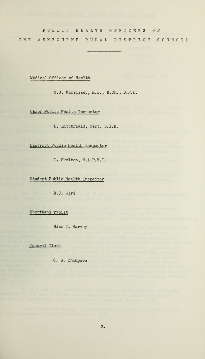 PUBLIC HEALTH OFFICERS OF THE ASHBOURNE RURAL DISTRICT COUNCIL Medical Officer of Health W.J. Morrissey, M.B., B.Ch., D.P.H. Chief Public Health Inspector H. Litchfield, Cert. S.I.B. District Public Health Inspector L. Skelton, M.A.P.H.I. Student Public Health Inspector R.C. Ward Shorthand Typist Miss J. Harvey G-eneral Clerk C. G-. Thompson