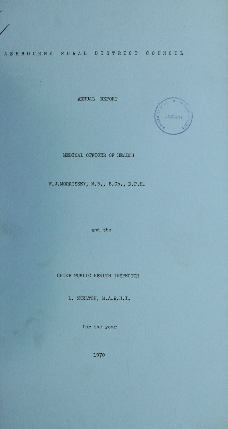 ASHBOURNE RURAL DISTRICT COUNCIL ANNUAL REPORT MEDICAL OFFICER OF HEALTH W.J.MORRISSEY, M.B., B.Ch., D.P.H. and the CHIEF PUBLIC HEALTH INSPECTOR L. SKELTON, M.A.p.H.I. for the year 1970