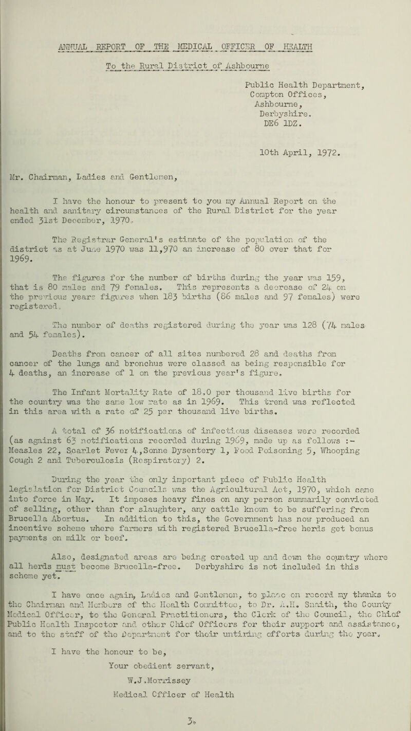 ANNUAL EEPORT OF THE MEDICAL OFFICER OF HEALTH To the Rural District of Ashbourne Public Health Department, Compton Offices, Ashbourne, Derbyshire. DE6 1DZ. 10th April, 1972. Mr. Chairman, Ladies and Gentlemen, I have the honour to present to you my Annual Report on the health and sanitary circumstances of the Rural District for the year ended 3ist December, 1970- The Registrar General’s estimate of the population of the district as at June 1970 was 11,970 an increase of 80 over that for 1969. The figures for the number of births during the year was 159, that is 80 males and 79 females. This represents a decrease of 24 on the previous years figures when 183 births (86 males and 97 females) were registered. The number of deaths registered during the year was 128 (74 males and 54 female s). Deaths from cancer of all sites numbered 28 and deaths from cancer of the lungs and bronchus were classed as being responsible for 4 deaths, an increase of 1 on the previous year's figure. The Infant Mortality Rate of 18,0 per thousand live births for the country was the same low rate as in 1969. This trend was reflected in tliis area with a rate of 25 par thousand live births. A total of 36 notifications of infectious diseases were recorded (as against 63 notifications recorded during 1969, made up as follows Measles 22, Scarlet Fever 4,Sonne Dysentery 1, Food Poisoning 5, Whooping Cough 2 and Tuberculosis (Respiratory) 2. During the yea.r the only important piece of Fublic Health legislation for District Councils was the Agricultural Act, 1970, which cane into force in May. It Imposes heavy fines on any person summarily convicted of selling, other than for slaughter, any cattle known to be suffering from Brucella Abortus. In addition to this, the Government has now produced an incentive scheme where farmers with registered Brucella-free herds get bonus payments on milk or beef. Also, designated areas are being created up and down the country where all herds must become Brucella-free. Derbyshire is not included in this scheme yet. I have once again. Ladies and Gontlemen, to place on record my thanks to the Chairman and Members of the Health Committoo, to Dr. A.Ii. Snaith, the County Medical Officer, to the General Practitioners, the Clerk of the Council, the Chief Public Health Inspector and other Chief Officers for their support and assistance, and to the staff of the Department for their untiring efforts during the year. I have the honour to be, Your obedient servant, W.J.Morrissey Medical Officer of Health 3