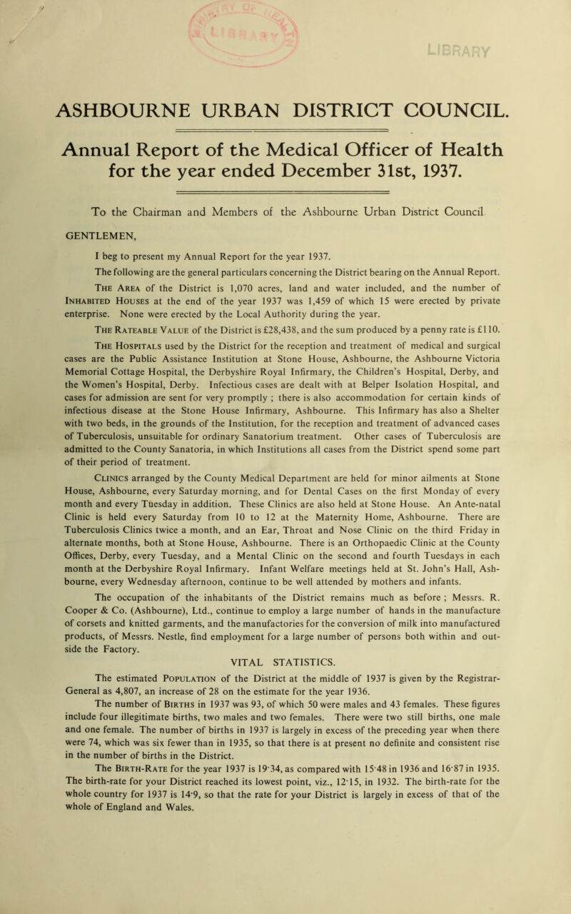 ASHBOURNE URBAN DISTRICT COUNCIL Annual Report of the Medical Officer of Health for the year ended December 31st, 1937. To the Chairman and Members of the Ashbourne Urban District Council. GENTLEMEN, I beg to present my Annual Report for the year 1937. The following are the general particulars concerning the District bearing on the Annual Report. The Area of the District is 1,070 acres, land and water included, and the number of Inhabited Houses at the end of the year 1937 was 1,459 of which 15 were erected by private enterprise. None were erected by the Local Authority during the year. The Rateable Value of the District is £28,438, and the sum produced by a penny rate is £110. The Hospitals used by the District for the reception and treatment of medical and surgical cases are the Public Assistance Institution at Stone House, Ashbourne, the Ashbourne Victoria Memorial Cottage Hospital, the Derbyshire Royal Infirmary, the Children’s Hospital, Derby, and the Women’s Hospital, Derby. Infectious cases are dealt with at Belper Isolation Hospital, and cases for admission are sent for very promptly ; there is also accommodation for certain kinds of infectious disease at the Stone House Infirmary, Ashbourne. This Infirmary has also a Shelter with two beds, in the grounds of the Institution, for the reception and treatment of advanced cases of Tuberculosis, unsuitable for ordinary Sanatorium treatment. Other cases of Tuberculosis are admitted to the County Sanatoria, in which Institutions all cases from the District spend some part of their period of treatment. Clinics arranged by the County Medical Department are held for minor ailments at Stone House, Ashbourne, every Saturday morning, and for Dental Cases on the first Monday of every month and every Tuesday in addition. These Clinics are also held at Stone House. An Ante-natal Clinic is held every Saturday from 10 to 12 at the Maternity Home, Ashbourne. There are Tuberculosis Clinics twice a month, and an Ear, Throat and Nose Clinic on the third Friday in alternate months, both at Stone House, Ashbourne. There is an Orthopaedic Clinic at the County Offices, Derby, every Tuesday, and a Mental Clinic on the second and fourth Tuesdays in each month at the Derbyshire Royal Infirmary. Infant Welfare meetings held at St. John’s Hall, Ash- bourne, every Wednesday afternoon, continue to be well attended by mothers and infants. The occupation of the inhabitants of the District remains much as before ; Messrs. R. Cooper & Co. (Ashbourne), Ltd., continue to employ a large number of hands in the manufacture of corsets and knitted garments, and the manufactories for the conversion of milk into manufactured products, of Messrs. Nestle, find employment for a large number of persons both within and out- side the Factory. VITAL STATISTICS. The estimated Population of the District at the middle of 1937 is given by the Registrar- General as 4,807, an increase of 28 on the estimate for the year 1936. The number of Births in 1937 was 93, of which 50 were males and 43 females. These figures include four illegitimate births, two males and two females. There were two still births, one male and one female. The number of births in 1937 is largely in excess of the preceding year when there were 74, which was six fewer than in 1935, so that there is at present no definite and consistent rise in the number of births in the District. The Birth-Rate for the year 1937 is 19 34, as compared with 15 48 in 1936 and 16'87 in 1935. The birth-rate for your District reached its lowest point, viz., 12T5, in 1932. The birth-rate for the whole country for 1937 is 14*9, so that the rate for your District is largely in excess of that of the whole of England and Wales.