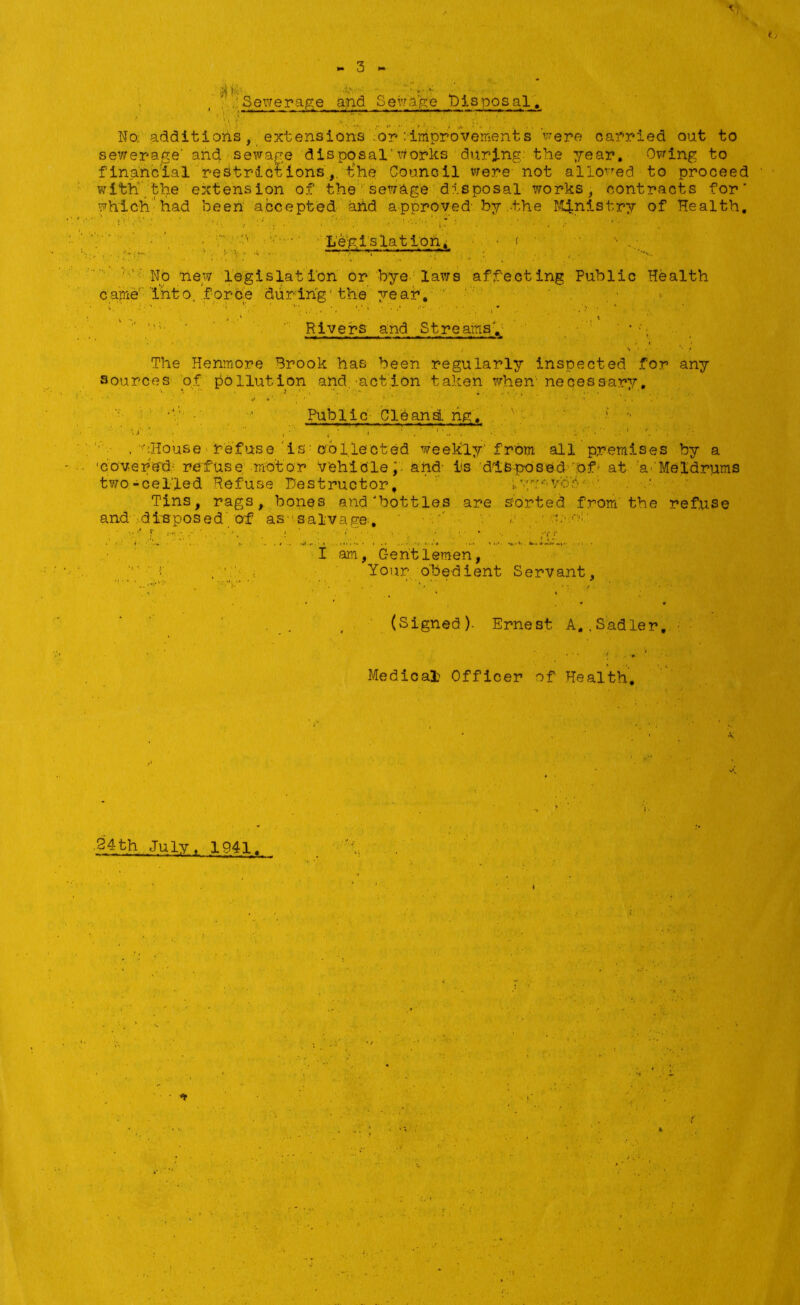 Sewerage and Serfage Disposal, No additions, extensions or:improvements were carried out to sewerage' and sewage disposal’works during' the year. Owing to financial restrictions, the Council Were not allowed to proceed with' the extension of the sewage disposal works, contracts for which had been accepted and approved by .-the Ministry of Health, '• Legislation ^ * < No new legislation or bye laws affecting Public Health came into, force during'the year. Rivers and Streams. ' * ■' The Hemnore Brook has been regularly inspected for any sources of pollution and.'action taken when necessary. Public CleansL ng, ‘ •* , wHouse refuse is collected weekly from all premises by a 'covered refuse motor vehicle, and- is disposed of at a Meldrums two-celled Refuse Destructor, j.yw*vb'6'.' Tins, rags, bones and'bottles are sorted from the refuse and disposed of as salvage, ;.f t’hC I am, C-eht lemen, Your obedient Servant, (Signed)- Ernest A. .Sadler, Medical Officer of Health, 34th July , 1941. •■v