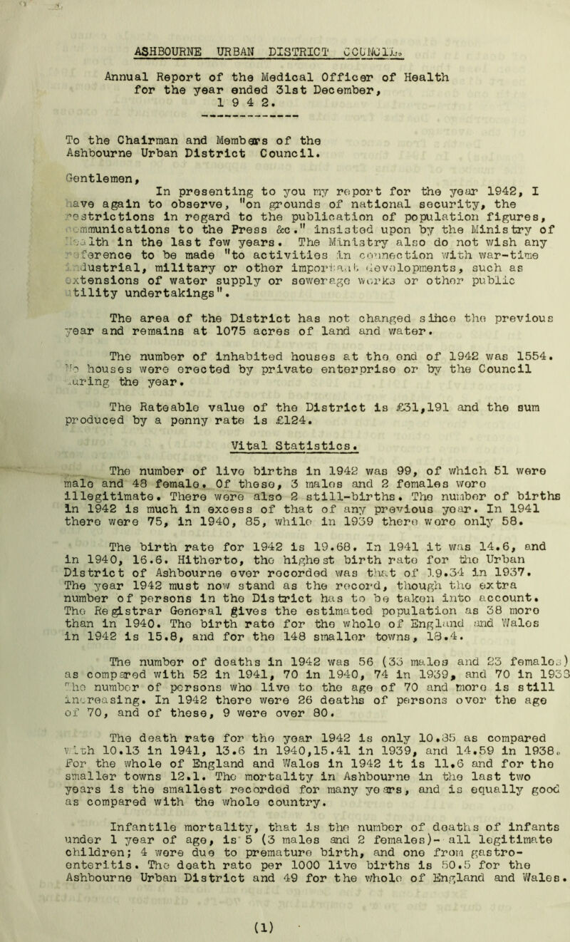 ASHBOURNE URBAN DISTRICT COUNCIL^ Annual Report of the Medical Officer of Health for the year ended 31st December, 1 9 4 2. To the Chairman and Members of the Ashbourne Urban District Council. Gentlemen, In presenting to you my report for the year 1942, I iave again to observe, on grounds of national security, the ’estrictions in regard to the publication of population figures, .mmunications to the Press &c. insisted upon by the Ministry of ea 1th in the last few years. The Ministry also do not wish any ■Terence to be made to activities in connection with war-time dustrial, military or other important developments, such as extensions of water supply or sewerage works or other public tility undertakings. The area of the District has not changed sihce the previous year and remains at 1075 acres of land and water. The number of inhabited houses at the end of 1942 was 1554. No houses were erected by private enterprise or by the Council .luring the year. The Rateable value of the District is £31,191 and the sum produced by a penny rate is £124. Vital Statistics. The number of live births in 1942 was 99, of which 51 were male and 48 female. Of these, 3 males and 2 females woro illegitimate. There were also 2 still-births. The number of births In 1942 is much in excess of that of any previous yoar. In 1941 there were 75, in 1940, 85, while in 1939 there woro only 58. The birth rate for 1942 is 19.68. In 1941 it was 14.6, and in 1940, 16.6. Hitherto, the highest birth rate for the Urban District of Ashbourne ever recorded was that of 3.9.34 in 1937. The year 1942 must now stand as the record, though the extra number of persons in the District has to be taken into account. The Registrar General gives the estimated population as 38 moro than in 1940. The birth rate for the wholo of England and Wales in 1942 is 15.8, and for the 148 smaller towns, 13.4. The number of deaths in 1942 was 56 (33 males and 23 females) as compared with 52 in 1941, 70 in 1940, 74 in 1939, and 70 in 1933 The number of persons who livo to the age of 70 and more is still increasing. In 1942 there were 26 deaths of persons over the age of 70, and of these, 9 were over 80. The death rate for the yoar 1942 Is only 10.35 as compared v.:Uh 10.13 in 1941, 13.6 in 1940,15.41 in 1939, and 14.59 in 1938,. For the whole of England and Walos in 1942 it is 11.6 and for tho smaller towns 12.1, The mortality in Ashbourne in the last two years is the smallest recorded for many years, and Is equally good as compared with the whole country. Infantile mortality, that is the number of deaths of Infants under 1 year of age, is 5 (3 males and 2 females)- all legitimate children; 4 wore duo to premature birth, and one from gastro- enteritis. Tho death rate per 1000 live births is 50.5 for the Ashbourne Urban District and 49 for the whole of England and Wales.