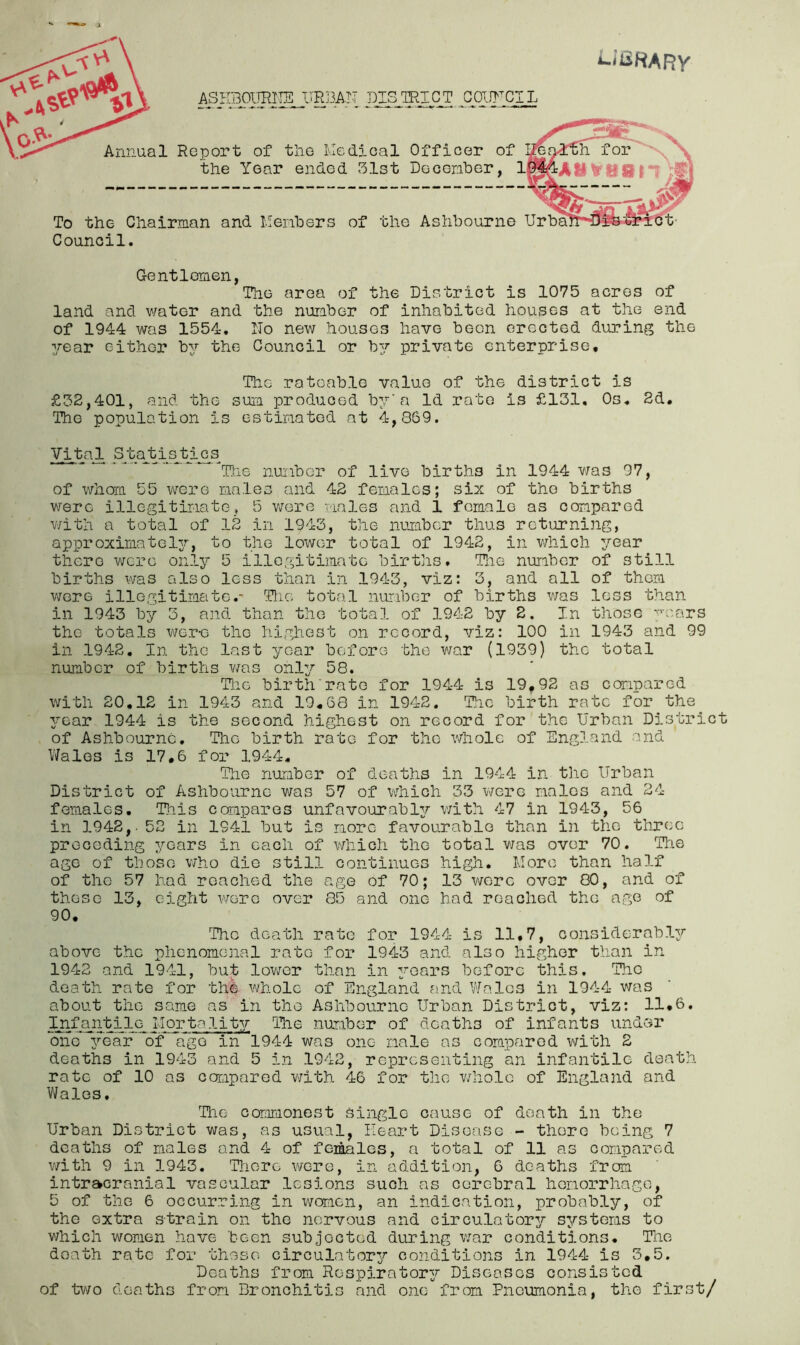 ^iliRARV ASKBOITRITS UR13AN DISTRICT GOWCIL Annual Report of tlie lvled5.cal Officer of the Year ended Slst Decoriher, lgi&A»V{l8 To the Chairman and Menhers of the Ashbourne Urba Council, Gentlemen, The area of the District is 1075 acres of land and water and the number of inhabited houses at the end of 1944 was 1554, IIo new houses have been erected during the year either by the Council or 537’ private enterprise. The rateable value of the district is £52,401, and the sum produced bjr'a Id rate is £131, Os, 2d, The population is estiraated at 4,869. Vital StadbisJ:J.^s_ ^T}.ie number of live births in 1944 was 97, of whom 55 were males and 42 females; six of the births were illegitimate, 5 wore males and 1 female as compared V'/ith a total of 12 in 1943, the number thus returning, approximatel3r, to the lower total of 1942, in which year there were only 5 illegitimate births. The number of still births was also less than in 1943, viz: 3, and all of them were illegitimate,- Tlie toto.l number of births v;as loss than in 1943 by 3, and than the total of 1942 by 2. In those ■'■’■cars the totals wer-e the highest on record, viz: 100 in 1943 and 99 in 1942. In the last year before 'bho war (1939) the total number of births was onl:?’ 58, Tlie birth Tate for 1944 is 19,92 as compared wi’bh 20.12 in 1943 and 19,68 in 1942. The birth rate for the 3'ear, 1944 is the second highest on record for the Urban District of Ashbourne. The birth rate for the whole of England and V/ales is 17,6 for 1944. The number of deaths in 1944 in the Urban District of Ashbourne was 57 of which 33 were males and 24- females, T]iis compares unfavourabl^r with 47 in 1943, 56 in 1942,. 52 in 1941 but is more favourable than in the tlircc preceding 3'-ears in each of which the total v/as over 70. The ago of those who die still continues high. More than half of the 57 had reached the ago of 70; 13 were over 80, and of those 13, eight v/erc over 85 and one had reached the age of 90. The death rate for 1944- is 11.7, considerabl^r above the phenomenal rate for 1943 and also higher than in 1942 and 194-1, but lov/er than in 3?-oars before this. The death rate for the whole of England a.nd Wales in 194-4 was about the same as in the Ashbourne Urban District, viz: 11.6, Infantile Mortalit3r Tlie number of deaths of infants undor ono’ TMBal? *of ITgo in 1944 was one male as compared vmth 2 deaths in 1943 and 5 in 1942, representing an infantile death rate of 10 as compared with 46 for the v/holo of England and V/ales, The conmionest single cause of death in the Urban District was, as usual, Heart Disease - there being 7 deaths of males and 4 of females, a total of 11 as compared with 9 in 1943. Tliore were, in addition, 6 deaths from intracranial vascular lesions such as cerebral hemorrhage, 5 of the 6 occur.ring in v/omen, an indication, probably, of the extra strain on the nervous and circulatory systems to v/hich women have been subjected during war conditions. The death rate for these circulator3r conditions in 194-4 is 3,5. Deaths from Rospirator3^ Diseases consisted of -tv/o deaths from Bronchitis and one frcrni Pneumonia, the first/