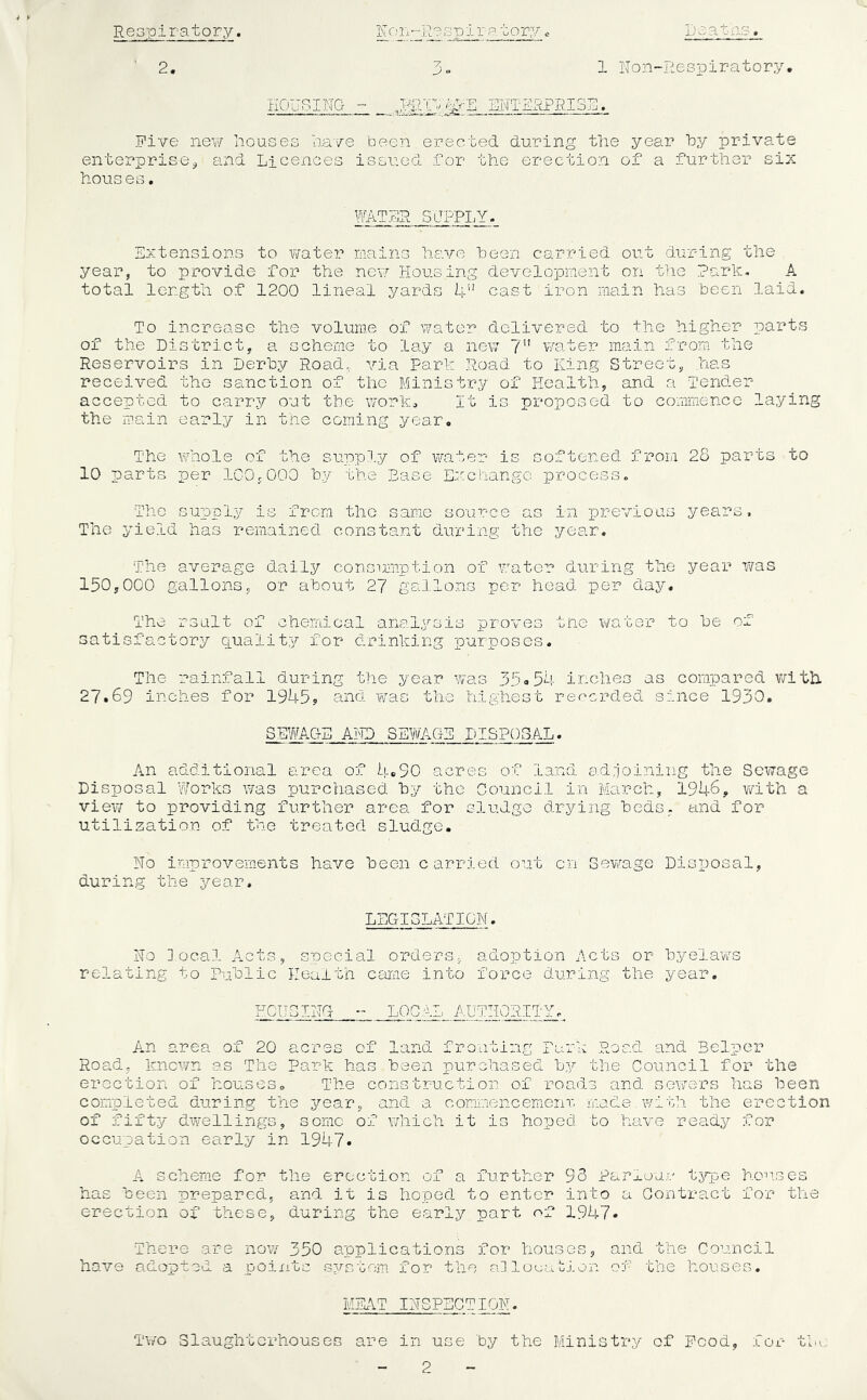 Respiratory -- - ----- - - > 2. R r.' Re 8 p i r a t ory Ijeatae. 1 IsTon-Respiratory* HOUSING • ENTERPRISE. Five new Houses Have been erected during the year by private enterprise^ and Licences issued for the erection of a furtlier six houses. WATHR SUPPLY. Extensions to water mains Have been carried out during the year, to provide for the new Housing development on the Rarh, A total length of 1200 lineal yards 4” cast iron main has been laid. To increase the volume of water delivered to the higher parts of the District, a scheme to lay a new 7” water main from the Reservoirs in Derby Road,,, via Parh Road to King Street, has received the sanction of the Ministry of Health, and a Tender accepted to carry out the worh:, It is proposed to commence laying the main early in the coming year. The whole of the supply of water is softened from 28 parts to 10 parts per IGO.OOO b.y the Ease Exchange process. The supply is from the same source as in previous years. The yield has remained constant during the year. The average daily cons'irnption of water during the year was 150,000 gallons, or about 27 gallons per head per day. The rsult of chemical analysis proves tne water to be of satisfactory quality for drinking purposes. The rainfall during the year was 35<.54 inches as compared with. 27.69 inches for 1945? and. was the highest rec^erded since 1930. SEWAGE AiTD SEWAGE DISPOSAL. An additional area of 4*90 acres of land adrjoining the Sewage Disposal Works was purchased by the Council in March, 1946, vvith a viev; to providing further area for sludge drying beds, and for utilization of the treated slud-ge. No improvements have been carried out on Sewage Disposal, during the year. LEGISLATION. No local Acts, special orders, adoption Acts or byelav/s relating to Public Health came into force during the year. FCUE LOGsL AUTHORITY, An area of 20 acres of land fronting Park Road and Belper Road, known as The Park has been purchased by the Council for the erection of houses. The construction of roads and sewers has been completed during the year, and a commencemenr, made with the erection of fifty dwellings, some of which it is hoped to have ready for occupation early in 1947. A scheme for the erection of a further 93 Pariou.e type hon.ses has been prepared, and it is hoped to enter into a Contract for the erection of these, during the early part of 1947. There are no\Y 350 applications for houses, have adopted a points system for the rdlouaoion and the Council of the houses. MEAT INSPECTION. T\/o Slaughterhouses are in use by the Ministry of Pood, for the