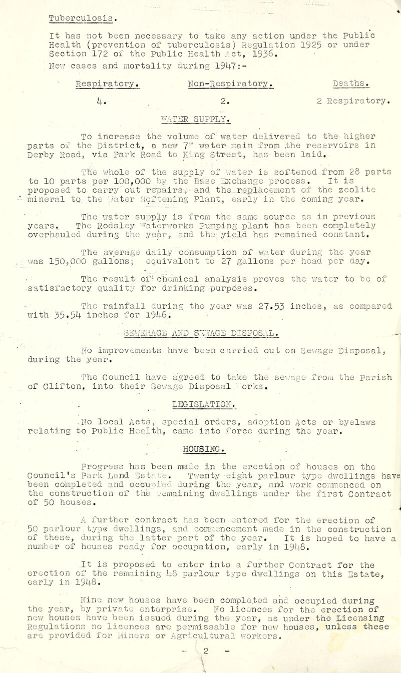 Tuberculosis. 4 It has not been necessary to take any action under the Public Health (prevention of tuberculosis) Regulation 1925 or under Section 172 of the Public Health let, 1936. He\7 cases and mortality during 19U7»- Respiratory, Hon-Respiratory. Deaths, U. . 2. 2 Respiratory. SUPPLY. To increase the volume of v/ater delivered to the higher parts of the District, a new 7” water main from .the reservoirs in Derby Road, via Park Road to King Street, haS' been laid. The whole of the supply of water is sof-tened from 28 parts to 10 parts per 100,000 by the Base Exchange process. It is proposed to carry' out repairs',- and the ...replacement of the zeolite mineral to. the i'ater S9ftening Plant, early in the coming year. The water supply is from the same source as in previous years. The Rodsley ''Pterv.'orks Pumping plant has been completely overhauled during the year, and the; yield has remained constant. The average daily consumption of water during the year was 150,000 gallons; equivalent to 27 gallons per head per day. The result of' chemical analysis proves the water to be of .satisfactory quality for drinking purposes. The rainfall during the year v/as 27«53 inches, as compared with 35•54 inches for 1946. SBWEjtAGB AND 8T.IAGB DISPOSAL. Ho improvements, have been carried out on Sewage Disposal, during the year. The Council have agreed to take the sev/age from the Parish of Clifton, into their Geivago Disposal ■■orks, LEGISLATION. .No local Acts, special orders, adoption Acts or byelaws relating to Public Health, came into force during the year, ^ HOUSING. Progress has been made in the erection of houses on the Council’s Park Land Est.e.te, Twenty eight parlour type dwellings have been completed and occupied during the year, and work commenced on the construction of the remaining dv/ellings under the first Contract of 50 houses, A further contract has been entered for the erection of 50 parlour type dwellings, and comiricncement made in the construction of these, during the latter part of the year. It is hoped to have a number of houses ready for occupation, early in 1948. It is proposed to enter into a further Contract for the erection of the remaining 43 parlour type dv/ellings on this Estate, early in 1948. Nine nev/ houses have been comple.tod and occupied during the year, by private enterprise. No licences for theerection of nev/ houses have been issued during the year, as under the Licensing Regulations no licences are permissable for new houses, unless these are provided for Liners or Agricultural w’orkers. 2 \