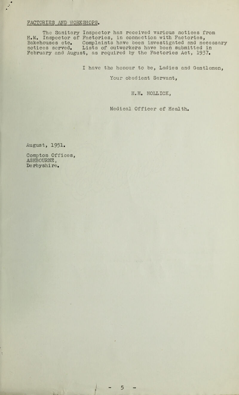 FACTORIES AND WORKSHOPS The Sanitary Inspector has received various notices from H.M. Inspector of Factories, in connection with Factories, Bakehouses etc. Complaints have been investigated and necessary notices served. Lists of outv/orkers have been submitted in February and August, as required by the Factories Act, 1937. I have the honour to be. Ladies and Gentlemen, Your obedient Servant, H.H, HOLLICK, Medical Officer of Health, August, 1951. Compton Offices, ASHBOURNE, De rbyshi re. 1