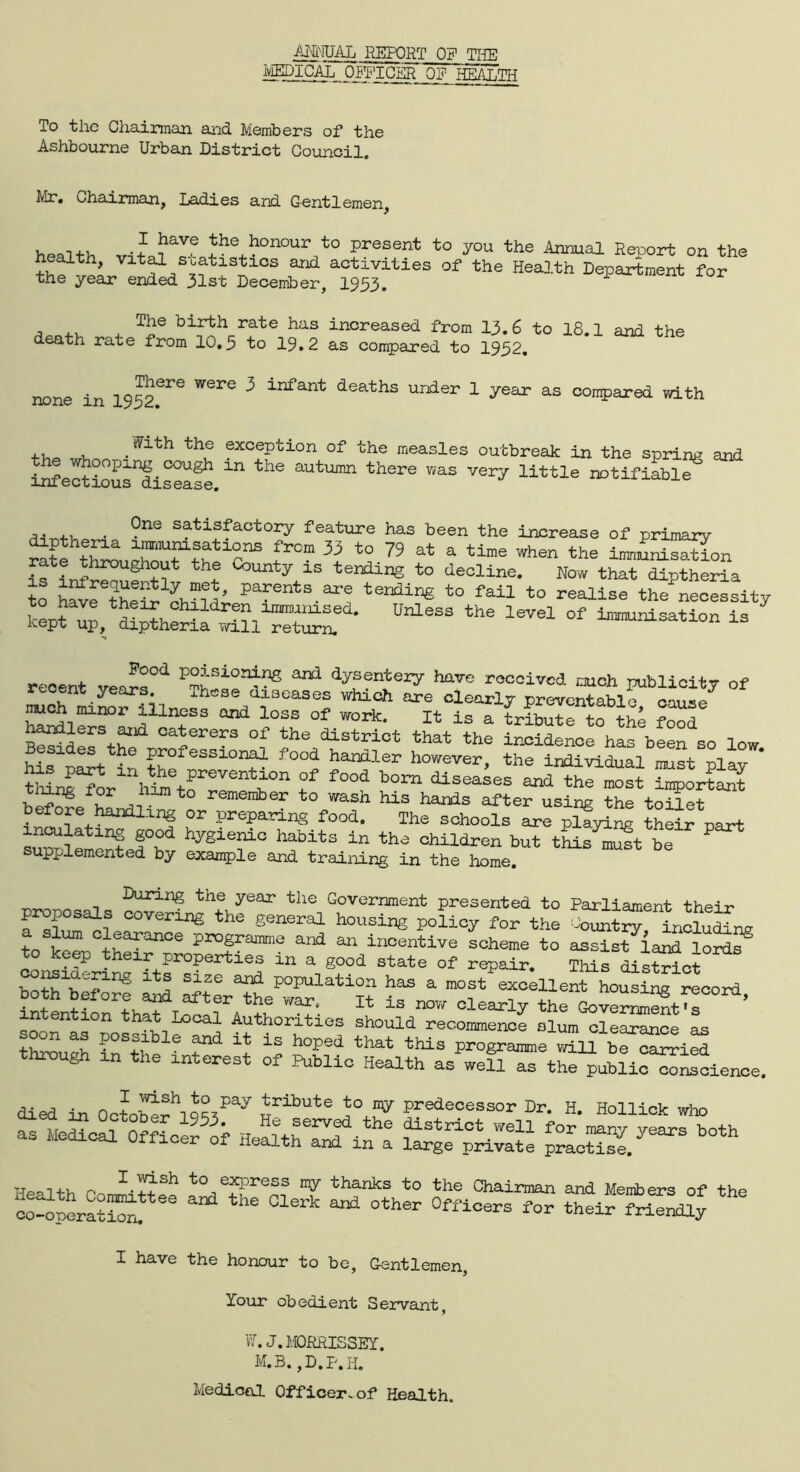 ANNUAL REPORT OF THE Qg HEALTH To the Chairman and Members of the Ashbourne Urban District Council. Mr. Chairman, Ladies and Gentlemen, health ^he honour to present to you the Annual Report on the heaith, vital statistxcs and activities of the Health Department for the year ended 31st December, 1933. , T^e birth rate has increased from 13.6 to 18.1 and the death rate from 10,3 to 19.2 as compared to 1932, none in 1932.6re Were 3 infant deaths under 1 year as compared with . l^ath the exception of the measles outbreak in the sprint and iSertioS'di^aS. “ the aUtUDm thSre ^ VeiT llttle nDtifiable . ?ne Sft:Lffactory feature has been the increase of primary rate throuateubefrC™ 3+ ^ ^ ^ a time when tbe immunisation if n f f ^ 7 15 tendinS to beeline. Now that diptheria to h^etheSPafenfcB.ar? ter]ding to fail to realise the necessity to have their children immunised. Unless the level of immunisation is kept up, diptheria will return. 13 recent vec^T* ^ dyJen?e^ received much publicity of recent years. These diseases which are clearly Preventable ™oh minor illness and loss of work. It is 1 tribute1o“h4 food handlers ajid caterers of the district that the incidence has been so low B sides the professional food handler however, the individual must plav  mnT^o/V^tr^011 f f°°d b°m diseaaes important tiling tor him to remember to wash his hands after using the toilet before handling or preparing food. The schools are pXyin^ their part inculating good hygienic habits in the children but this^JSt be ? supplemented by example and training in the home. During the year the Government presented to Parliament the-j-r proposals covering the general housing policy for the ^oLt™incSSL a slum clearance programme and an incentive scheme to assis/land lord? con^ri^f^^ “ % g°°d State °f rePair* *** district b4b ^ Slze ^ Population has a most excellent housing record intention'that^LocatL^+h M ±S olaa^ Oover^ZT ’ soon ss h=h ^ i Authorities should recommence slum clearance as through in k fnd ^ h°ped that this Prog«™e will be carried through in the interest of Public Health as well as the public conscience. .. . . . P rish to pay tribute to my predecessor Dr. H Hollick who itefflSLK J&xrx jss« £zsr*~ 5,“rs “2 SS.SiX SlfSSS *“ I have the honour to be, Gentlemen, Your obedient Servant, W.J.MORRISSEY. M.B., D.p.II. Mediool Officer-of Health.