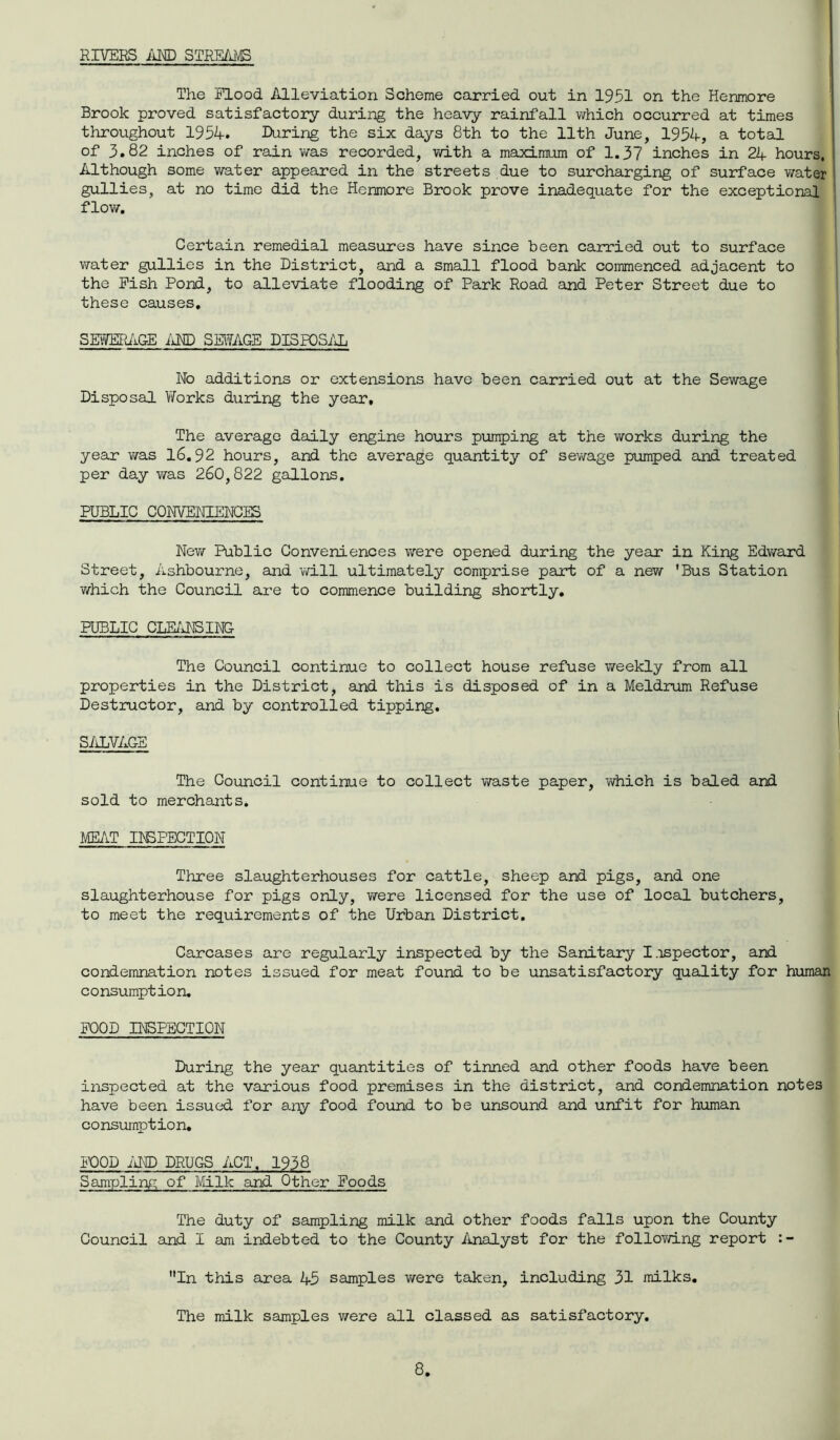 RIVERS AND STREAMS The Flood Alleviation Scheme carried out in 1951 on the Henmore Brook proved satisfactory during the heavy rainfall which occurred at times throughout 1954. During the six days 8th to the 11th June, 1954, a total of 3.82 inches of rain was recorded, with a maximum of 1.37 inches in 24 hours, Although some water appeared in the streets due to surcharging of surface water gullies, at no time did the Henmore Brook prove inadequate for the exceptional flow. Certain remedial measures have since been carried out to surface water gullies in the District, and a small flood bank commenced adjacent to the Fish Pond, to alleviate flooding of Park Road and Peter Street due to these causes. SEWERAGE AND SEWAGE DISPOSAL Wo additions or extensions have been carried out at the Sewage Disposal Works during the year. The average daily engine hours pumping at the works during the year was 16.92 hours, and the average quantity of sewage pumped and treated per day was 260,822 gallons. PUBLIC CONVENIENCES New Public Conveniences were opened during the year in King Edward Street, Ashbourne, and will ultimately comprise part of a new 'Bus Station which the Council are to commence building shortly. PUBLIC CLEANSING The Council continue to collect house refuse weekly from all properties in the District, and this is disposed of in a Meldrum Refuse Destructor, and by controlled tipping. SALVAGE The Council continue to collect waste paper, vvhich is baled and sold to merchants. MEAT INSPECTION Three slaughterhouses for cattle, sheep and pigs, and one slaughterhouse for pigs only, were licensed for the use of local butchers, to meet the requirements of the Urban District. Carcases are regularly inspected by the Sanitary Inspector, and condemnation notes issued for meat found to be unsatisfactory quality for human consumption. FOOD INSPECTION During the year quantities of tinned and other foods have been inspected at the various food premises in the district, and condemnation notes have been issued for any food found to be unsound and unfit for human consumption. FOOD AND DRUGS ACT, 1938 Sampling of Milk and Other Foods The duty of sampling milk and other foods falls upon the County Council and I am indebted to the County Analyst for the following report In this area 45 samples were taken, including 31 milks. The milk samples were all classed as satisfactory.