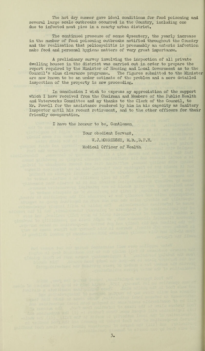 The hot dry summer gave ideal conditions for food poisoning and several large scale outbreaks occurred in the Country, including one due to infected meat pies in a nearby urban district. The continued presence of some dysentery, the yearly increase in the number of food poisoning outbreaks notified throughout the Country and the realisation that poliomyelitis is presumably an enteric infection make food and personal hygiene matters of very great importance. A preliminary survey involving the inspection of all private dwelling houses in the district was carried out in order to prepare the report required by the Minister of Housing and Local Government as to the Council's slum clearance programme. The figures submitted to the Minister are now known to be an under estimate of the problem and a more detailed inspection of the property is now proceeding. In conclusion I wish to express my appreciation of the support which I have received from the Chairman and Members of the Public Health and Waterworks Committee and my thanks to the Clerk of the Council, to Mr. Powell for the assistance rendered by him in his capacity as Sanitary Inspector until his recent retirement, and to the other officers for their friendly co-operation. I have the honour to be, Gentlemen. Your obedient Servant, W.J.MORRISSEY, M.B.,D.P.H. Medical Officer of Health.