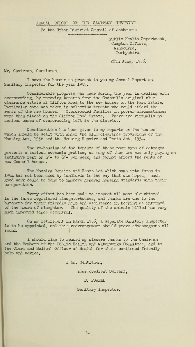 ANNUAL REPORT OP THE S AMTARY INSPECTOR To the Urban District Council of Ashbourne public Health Department, Compton Offices, Ashbourne, Derbyshire. 28th June, 195 Mr. Chairman, Gentlemen, I have the honour to present to you my Annual Report as Sanitary Inspector for the year 1955. Considerable progress was made during the year in dealing with overcrowding, by removing tenants from the Council’s original slum clearance estate at Clifton Road to the new houses on the Park Estate. Particular care Yra.s taken in selecting tenants who could afford the rents of the new houses. Overcrowded families in poorer circumstances were then placed on the Clifton Road Estate. There are virtually no serious cases of overcrowding left in the district. Consideration has been given to my reports on the houses which should be dealt with under the slum clearance provisions of the Housing Act, 1936 and the Housing Repairs and Rents Act, 1954. The re-housing of the tenants of these poor type of cottages presents a serious economic problem, as many of them are now only paying an inclusive rent of 5/- to 6/- per week, and cannot afford the rents of new Council houses. The Housing Repairs and Rents Act which came into force in 1954 has not been used by landlords in the way that was hoped; much good work could be done to improve general housing standards with their co-operation. Every effort has been made to inspect all meat slaughtered in the three registered slaughterhouses, and thanks are due to the butchers for their friendly help and assistance in keeping us informed of the hours of slaughter. The quality of the animals killed lias very much improved since decontrol. On my retirement in March 1956, a separate Sanitary Inspector is to be appointed, and this rearrangement should prove advantageous all round. \ I should like to record my sincere thanks to the Chairman and the Members of the Public Health and Waterworks Committee, and to the Clerk and Medical Officer of Health for their continued friendly help and advice. I am, Gentlemen, Your obedient Servant, D. POWELL Sanitary Inspector.