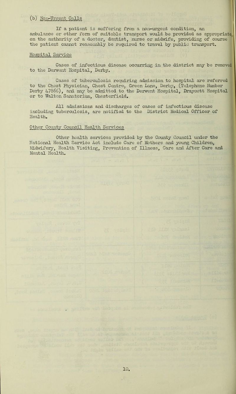 (b) Non-Urgent Calls If a patient is suffering from a non-urgent condition, an ambulance or other form of suitable transport would be provided as appropriate, on the authority of a doctor, dentist, nurse or midwife, providing of course the patient cannot reasonably be required to travel by public transport. Hospital Service Cases of infectious disease occurring in the district may be removed to the Derwent Hospital, Derby, Cases of tuberculosis requiring admission to hospital are referred to the Chest Physician, Chest Centre, Green Lane, Derby, (Telephone Number Derby A7866), and may be admitted to the Derwent Hospital, Draycott Hospital or to Walton Sanatorium, Chesterfield, All admissions and discharges of cases of infectious disease including tuberculosis, are notified to the District Medical Officer of Health. Other County Council Health Services Other health services provided by the County Council under the National Health Service Act include Care of Mothers and young Children, Midwifery, Health Visiting, Prevention of Illness, Care and After Care and Mental Health.