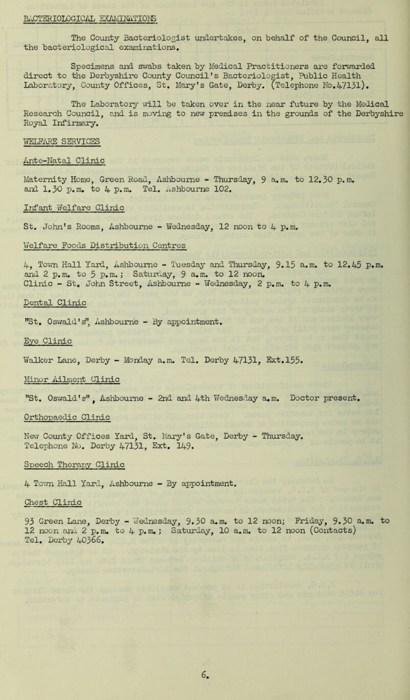 BACTERIOLOGICAL EX/UvIimTIQI^S The County Bacteriologist undertakes, on behalf of the Council, all the bacteriological examinations. Specimens and swabs taken by Medical Practitioners are forwarded direct to the Derbyshire County Council's Bacteriologist, Public Health Laboratory, County Offices, St. Mary's Gate, Derby. (Telephone No.47131). The Laboratory will be taken over in the near future by the Medical Research Council, and is moving to new premises in the grounds of the Derbyshire Royal Infirmary. WELFARE SERVICES Ante-Natal Clinic Maternity Home, Green Road, Ashbourne - Thursday, 9 a,m. to 12.30 p. m. and 1.30 p.m. to 4 p.m. Tel. Ashbourne 102. Infant Welfare Clinic St. John's Rooms, Ashbourne - 'Wednesday, 12 noon to 4 p.m. Welfare Poods Distribution Centres 4, Town Hall Yard, Ashbourne - Tuesday and Thursday, 9.13 a.m. to 12.45 p.m. and 2 p.m. to 5 p.m.; Saturday, 9 a.m. to 12 noon. Clinic - St. John Street, Ashbourne - Wednesday, 2 p.m. to 4 p.m. Dental Clinic St. Oswald's, Ashbourne - By appointment. Eye Clinic Walker Lane, Derby - Monday a.m. Tel. Derby 47131, Ext. 155. Minor Ailment Clinic St. Oswald's, Ashbourne - 2nd and 4th Wednesday a.m. Doctor present. Orthopaedic Clinic New County Offices Yard, St. Mary's Gate, Derby - Thursday. Telephone No. Derby 47131, Ext, 149. Speech Therapy Clinic 4 Town Hall Yard, Ashbourne - By appointment. Chest Clinic 93 Green Lane, Derby - ’Wednesday, 9.30 a.m, to 12 noon; Friday, 9.30 a.m. to 12 noon anti. 2 p.m. to 4 p.m.; Saturday, 10 a.m. to 12 noon (Contacts) Tel. Derby 40366.