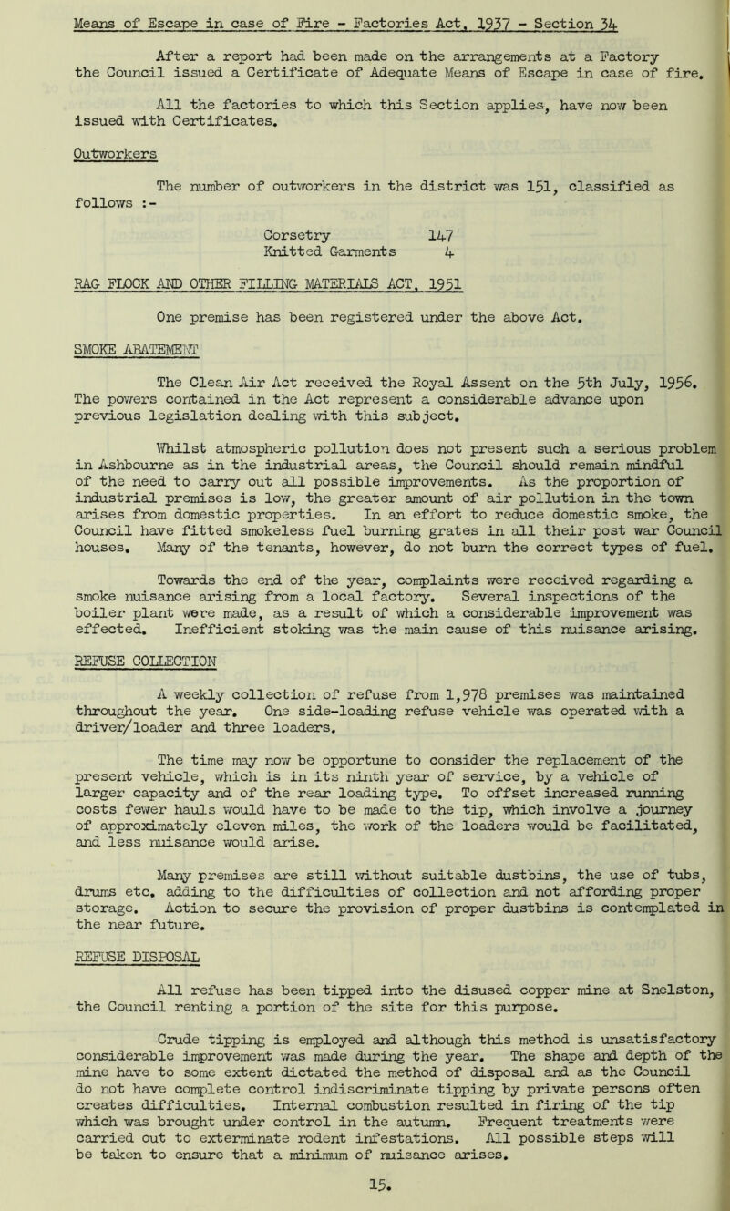 Means of Escape in case of Fire - Factories Act. 1937 - Section 34 After a report had been made on the arrangements at a Factory the Council issued a Certificate of Adequate Means of Escape in case of fire. All the factories to which this Section applies, have now been issued with Certificates. Outworkers The number of outworkers in the district was 151, classified as follows :- Corsetry 14/ Knitted Garments 4 RAG FLOCK AMD OTHER FILLING MATERIALS ACT. 1951 One premise has been registered under the above Act. SMOKE ABATEMENT The Clean Air Act received the Royal Assent on the 5th July, 1956. The powers contained in the Act represent a considerable advance upon previous legislation dealing -with this subject. Whilst atmospheric pollution does not present such a serious problem in Ashbourne as in the industrial areas, the Council should remain mindful of the need to carry out all possible improvements. As the proportion of industrial premises is low, the greater amount of air pollution in the town arises from domestic properties. In an effort to reduce domestic smoke, the Council have fitted smokeless fuel burning grates in all their post war Counci! houses. Many of the tenants, however, do not burn the correct types of fuel. Towards the end of the year, complaints were received regarding a smoke nuisance arising from a local factory. Several inspections of the boiler plant were made, as a result of which a considerable improvement was effected. Inefficient stoking was the main cause of this nuisance arising. REFUSE COLLECTION A weekly collection of refuse from 1,978 premises was maintained throughout the year. One side-loading refuse vehicle was operated with a driver/loader and three loaders. The time may now be opportune to consider the replacement of the present vehicle, which is in its ninth year of service, by a vehicle of larger capacity and of the rear loading type. To offset increased running costs fewer hauls would have to be made to the tip, which involve a journey of approximately eleven miles, the work of the loaders would be facilitated, and less nuisance would arise. Many premises are still without suitable dustbins, the use of tubs, drums etc. adding to the difficulties of collection and not affording proper storage. Action to secure the provision of proper dustbins is contemplated in the near future. REFUSE DISPOSAL All refuse has been tipped into the disused copper mine at Snelston, the Council renting a portion of the site for this purpose. Crude tipping is employed and although this method is unsatisfactory considerable improvement was made during the year. The shape and depth of the mine have to some extent dictated the method of disposal and as the Council do not have complete control indiscriminate tipping by private persons often creates difficulties. Internal combustion resulted in firing of the tip which was brought under control in the autumn. Frequent treatments were carried out to exterminate rodent infestations. All possible steps will be taken to ensure that a minimum of nuisance arises.
