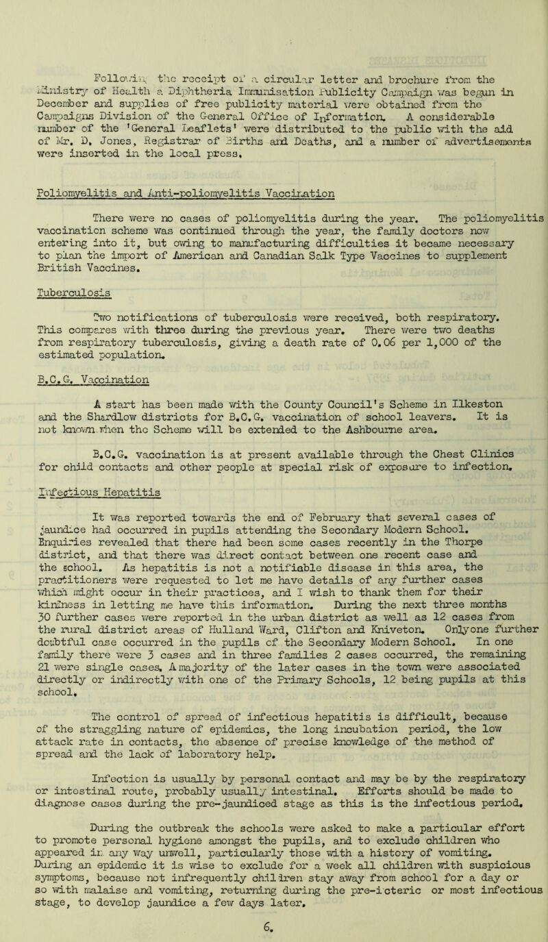 Follo'./in., the receipt oi a circular letter and brochure from the Ministry of Health a Diphtheria Immunisation Publicity Campaign './as begun in December and supplies of free publicity material \/ere obtained from the Campaigns Division of the General Office of Information. A considerable number of the ’General Leaflets' were distributed to the public with the aid of Mr. D, Jones, Registrar of mirths and Deaths, and a number of advertisements Y/ere inserted in the local press. Poliomyelitis and Anti-poliomyelitis Vaccination There were no cases of poliomyelitis during the year. The poliomyelitis vaccination scheme was continued through the year, the family doctors now entering into it, but owing to manufacturing difficulties it became necessary to plan the import of American and Canadian Salk Type Vaccines to supplement British Vaccines. Tuberculosis Two notifications of tuberculosis were received, both respiratory. This compares v/ith three during the previous year. There were two deaths from respiratory tuberculosis, giving a death rate of 0,06 per 1,000 of the estimated population. B.C.G, Vaccination A start has been made v/ith the County Council's Scheme in Ilkeston and the Shardlow districts for B.C.G. vaccination of school leavers. It is not known, when the Scheme will be extended to the Ashbourne area. B.C.G. vaccination is at present available through the Chest Clinics for child contacts and other people at special risk of exposure to infection. Infectious Hepatitis It was reported tov/ards the end of February that several cases of .jaundice had occurred in pupils attending the Secondary Modern School. Enquiries revealed that there had been some cases recently in the Thorpe district, and that there was direct contact betv/een one recent case and the school. As hepatitis is not a notifiable disease in this area, the practitioners were requested to let me have details of any further cases which might occur in their practices, and I wish to thank them for their kindness in letting me have this information. During the next three months 30 further cases were reported in the urban district as v/ell as 12 cases from the rural district areas of Hulland lYard, Clifton and Kniveton. 0n3yone further doubtful case occurred in the pupils cf the Secondary Modern School. In one family there were 3 cases and in three families 2 cases occurred, the remaining 21 were single cases. A majority of the later cases in the town v/ere associated directly or indirectly with one of the Primary Schools, 12 being pupils at this school* The control of spread of infectious hepatitis is difficult, because of the straggling nature of epidemics, the long incubation period, the low attack rate in contacts, the absence of precise knowledge of the method of spread and the lack of laboratory help. Infection is usually by personal contact and may be by the respiratory or intestinal route, probably usually intestinal. Efforts should be made to diagnose cases during the pre-jaundiced stage as this is the infectious period. During the outbreak the schools were asked to make a particular effort to promote personal hygiene amongst the pupils, and to exclude children who appeared ir: any way unwell, particularly those v/ith a history of vomiting. During an epidemic it is wise to exclude for a week all children with suspicious symptoms, because not infrequently ch.iliren stay away from school for a day or so with malaise and vomiting, returning during the pre-icteric or most infectious stage, to develop jaundice a few days later.