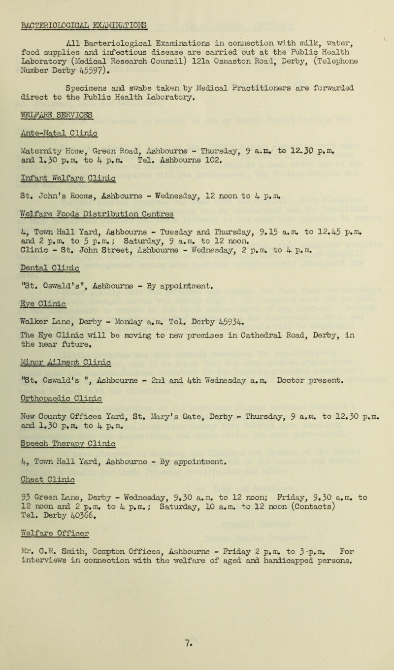 bacteriological examination All Bacteriological Examinations in connection with milk, water, food supplies and infectious disease are carried out at the Public Health Laboratory (Medical Research Council) 121a Osmaston Road, Derby, (Telephone Number Derby 45597). Specimens and swabs taken by Medical Practitioners are forwarded direct to the Public Health Laboratory. WELFARE SERVICES Ante-Natal Clinic Maternity Home, Green Road, Ashbourne - Thursday, 9 a.m.- to 12.30 p.m. and 1.30 p.m. to 4 p.m. Tel. Ashbourne 102. Infant Welfare Clinic St, John’s Rooms, Ashbourne - Wednesday, 12 noon to 4 p.m. Yfelf are Foods Distribution Centres 4, Town Hall Yard, Ashbourne - Tuesday and Thursday, 9.15 a.m. to 12.45 p.m. and 2 p.m. to 5 p.m.; Saturday, 9 a.m. to 12 noon. Clinic - St. John Street, Ashbourne - V/ednesday, 2 p.m. to 4 p.m. Dental Clinic St. Oswald's, Ashbourne - By appointment. Eye Clinic V/alker Lane, Derby - Monday a.m. Tel. Derby 45934. The Eye Clinic will be moving to new premises in Cathedral Road, Derby, in the near future. Minor Ailment Clinic St, Oswald’s , Ashbourne - 2nd and 4th Wednesday a.m. Doctor present. Orthopaedic Clinic New County Offices Yard, St. Mary’s Gate, Derby - Thursday, 9 a.m. to 12.30 p.m. and 1.30 p.m, to 4 p.m. Speech Therapy Clinic 4, Town Hall Yard, Ashbourne - By appointment. Chest Clinic 93 Green Lane, Derby - Wednesday, 9*30 a.m. to 12 noon; Friday, 9.30 a.m. to 12 noon and 2 p.m, to 4 p.m.; Saturday, 10 a.m. to 12 noon (Contacts) Tel. Derby 40366. Welfare Officer Mr, C.R. Smith, Compton Offices, Ashbourne - Friday 2 p.m. to 3*p.m. For interviews in connection with the welfare of aged and handicapped persons.