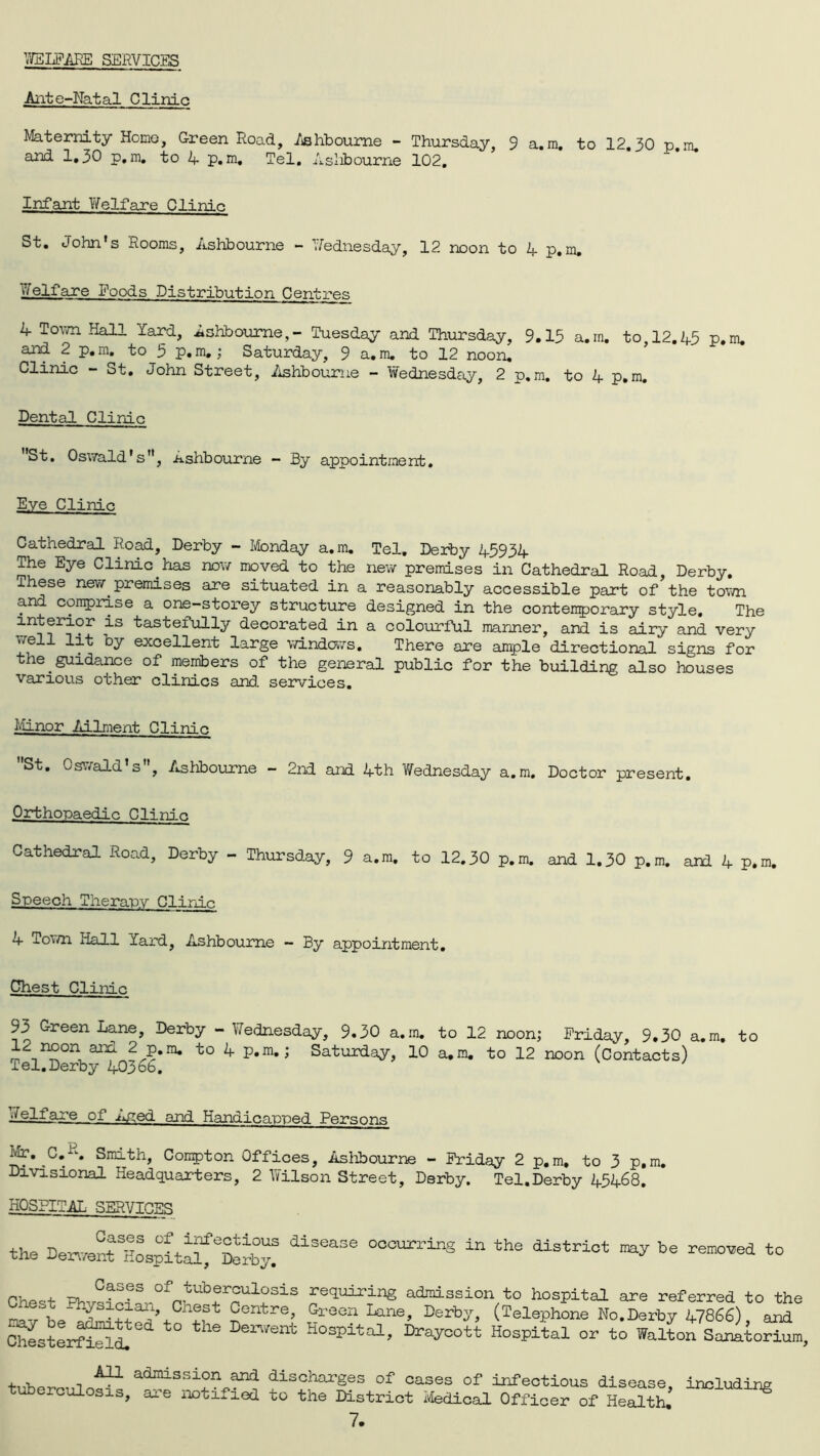 WELFARE SERVICES Ante-Natal Clinic Maternity Home, Green Road, Ashbourne - Thursday, 9 a.m. to 12.30 p.m. and 1.30 p.m. to A p.m. Tel. Ashbourne 102. Infant Welfare Clinic St. John's Rooms, Ashbourne - Wednesday, 12 noon to A p.m. Welfare Foods Distribution Centres A Town Hall lard, Ashbourne,- Tuesday and Thursday, 9.13 a.m. to, 12.A3 p.m. and 2 p.m. to 3 p.m,; Saturday, 9 a.m. to 12 noon. Clinic - ot. John Street, Ashbourne - Wednesday, 2 p.m. to A p.m. Dental Clinic St. Oswald's, Ashbourne - By appointment. Eye Clinic Cathedral Road, Derby - Monday a.m. Tel. Derby A393A The Eye Clinic iias now moved to the new premises in Cathedral Road, Derby, lhese new premises are situated in a reasonably accessible part of the town and comprise a one-storey structure designed in the contemporary style. The interior is tastefully decorated in a colourful manner, and is airy and very ky excellent large windows. There are ample directional signs for the guidance of members of the general public for the building also houses various other clinics and. services. Minor Ailment Clinic St. Oswald s , Ashbourne — 2nd and Ath Wednesday a.m. Doctor present. Orthopaedic Clinic Cathedral Road, Derby - Thursday, 9 a.m. to 12.30 p.m. and 1.30 p.m. aid A p.m. Speech Therapy Clinic A Town Hall Yard, Ashbourne - By appointment. Chest Clinic 93 Green Lane, Derby - Wednesday, 9.30 a.m. to 12 noon; Friday, 9,30 a.m. to 12 noon and 2 p.m. to A p.m.; Saturday, 10 a.m. to 12 noon (Contacts) Tel. Derby A036b. ^l|j-ILe- of Aged and Handicapped Persons Mr. C.p. Smith, Compton Offices, Ashbourne - Friday 2 p.m, to 3 p.m. Divisional Headquarters, 2 Wilson Street, Derby. Tel.Derby A5A68. HOSPITAL SERVICES the De^enrHospital^rby! 31365136 °°OUrrinS ln the distriot ^ be PW, wi_GaSeS °f™tubfr°ulosis pairing admission to hospital are referred to the Au Cnest Centre, Green Lane, Derby (Telephone No.Derby A7866) and the De™Snt H°SPita1’ “a1 or to Walton SaiitoSlm, -i A?~L adjnissi°n and discharges of cases of infectious disease, including tuberculosis, are notified to the District Medical Officer of Health. ^