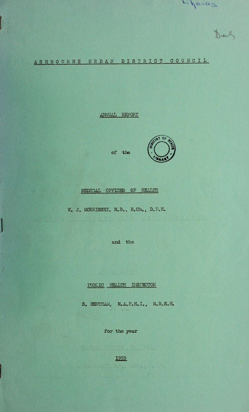 W; ASHBOURNE URBAN DISTRICT COUNCIL ANNUAL REPORT MEDICAL OFFICER OF HEALTH W. J. MORRISSEY. M.B., B.Ch., D.P.H. and the PUBLIC HEALTH INSPECTOR S. BENTHAM, M. A. P. H. I., M.R.S.H.