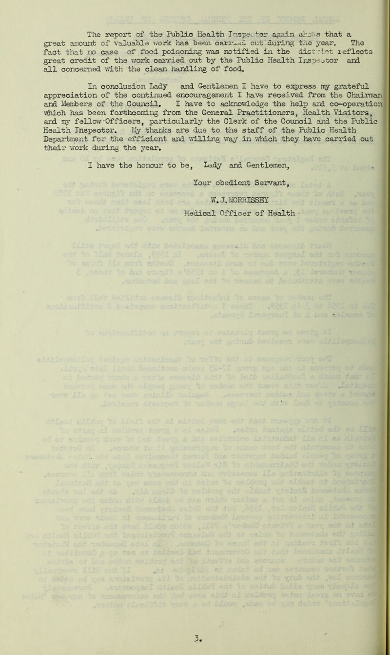 The report of the Public Health Inspector again ahns that a great amount of valuable work has been oanadd out during the year. The fact that no case of food poisoning was notified in the district leflects great credit of the work carried out by the Public Health Inspector and ail concerned with the clean handling of food. In conclusion Lady and Gentlemen I have to express my grateful appreciation of the continued encouragement I have received from the Chairman and Members of the Council. I have to acknowledge the help and co-operation which has been forthcoming from the General Practitioners, Health Visitors, and my fellow'Officers, particularly the Clerk of the Council and the Public Health Inspector. My thanks are due to the staff of the Public Health Department for the efficient and willing way in which they have carried out their work during the year. I have the honour to be, Lady and Gentlemen, Your obedient Servant, W. J. MORRISSEY Medical Officer of Health
