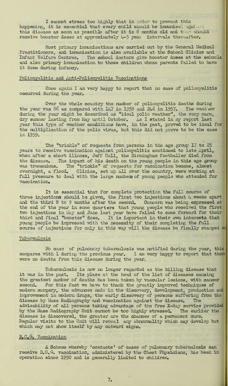 I cannot stress too highly that in order to prevent this happening, it is essential that every child should be immunised igai a- ; this disease as soon as possible after it is 8 months old and tAwr should receive booster doses at approximately 4-5 yeai intervals thereafter. Most primary immunisations are carried out by the General Medical Practitioners, and immunisation is also available at the School Clinics and Infant Welfare Centres. The school doctors give booster doses at the schools and also primary immunisation to those children whose parents failed to have it done during infancy. Poliomyelitis and Inti-Poliomyelitis Vaccinations Once again I am very happy to report that no case of poliomyelitis occurred during the year. Over the whole country the number of poliomyelitis deaths during the year was 86 as compared with 147 in 1958 and 246 in 1957. The weather during the year might be described as ideal polio weather, the very warm, dry summer lasting from May until October. As I stated in my report last year this type of weather conditions have, in the past, proved to be ideal for the multiplication of the polio virus, but this did not prove to be the case in 1959. The trickle of requests from persons in the age group 17 to 25 years to receive vaccination against poliomyelitis continued to late April, when after a short illness, Jeff Hall, the Birmingham footballer died from the disease. The inpact of his death on the young people in this age group was tremendous. The trickle of requests for vaccination became, almost overnight, a flood. Clinics, set up all over the country, were working at full pressure to deal with the large numbers of young people who attended for vaccination. It is essential that for complete protection the full course of three injections should be given, the first two injections about 4 weeks apart and the third 8 to 9 months after the second. Concern was being expressed at the end of the year in some quarters that young people who received the first two injections in May and June last year have failed to come forward for their third and final booster dose. It is important in their own interests that young people be impressed with the necessity of their completing the full oourse of injections for only in this way will the disease be finally stamped ou Tuberculosis No case of pulmonary tuberculosis was notified during the year, this compares with 1 during the previous year. I am very happy to report that there v/ere no deaths from this disease during the year. Tuberculosis is now no longer regarded as the killing disease that it was in the past. Its place at the head of the list of diseases causing the greatest number of deaths has been taken by vascular lesions, with cancer second. For this fact we have to thank the greatly improved techniques of modern surgery, the advances made in the discovery, development, production and improvement in modern drugs, the early discovery of persons suffering from the disease by Mass Radiography and vaccination against the disease. The advisability of all persons taking advantage of the free X-Ray service provided by the Mass Radiography Unit cannot be too highly stressed. The earlier the disease is discovered, the greater are the chances of a permanent cure. Regular visits to the Unit will reveal any abnormality which may develop but which may not show itself by any outward signs. B.C.G. Vaccination A Scheme v/hereby 'contacts' of cases of pulmonary tuberculosis can receive B.C.G. vaccination, administered by the Chest Physicians, lias been in operation since 1950 and is generally limited to children.