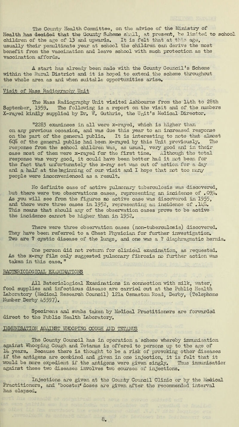 The County Health Committee, on the advice of the Ministry of Health has decided that the County Scheme shall, at present, he limited to school children of the age of 13 and upwards. It is felt that at this age, usually their penultimate year at school the children can derive the most benefit from the vaccination and leave school with such protection as the vaccination affords. A start has already been made with the County Council's Scheme within the Rural District and it is hoped to extend the scheme throughout the whole area as and when suitatle opportunities arise. Visit of Mass Radiography Unit The Mass Radiography Unit visited Ashbourne from the 14th to 28th September, 1959. The following is a report on the visit and of the numbers X-rayed kindly supplied by Dr. W, Guthrie, the Unit's Medical Director. 2283 examinees in all were x-rayed, which is higher than on any previous occasion, and was due this year to an increased response on the part of the general public. It is interesting to note that almost 60/o of the general public had been x-rayed by this Unit previously. The response from the school children was, as usual, very good and in their case most of them were x-rayed for the first time. Although the total response was very good, it could have been better had it not been for the fact that unfortunately the x-ray set was out of action for a day and a half at the beginning of our visit and I hope that not too many people were inconvenienced as a result. No definite case of active pulmonary tuberculosis was discovered, but there were two observations cases, representing an incidence of .09/6, As you will see from the figures no active case was discovered in 1955, and there were three cases in 1952, representing an incidence of ,14/4 This means that should any of the observation cases prove to be active the incidence cannot be higher than in 1952, There were three observation cases (non-tuberculosis) discovered. They have been referred to a Chest Physician for further investigation. Two are ? cystic disease of the lungs, and one was a ? diaphragmatic hernia. One person did not return for clinical examination, as requested. As the x-ray film only suggested pulmonary fibrosis no further action was taken in this case.  BACTERIOLOGICAL EXAvMllONS All Bateriological Examinations in connection with milk, water, food supplies and infectious disease are carried out at the Public Health Laboratory (Medical Research Council) 121a Osmaston Road, Derby, (Telephone Number Derby 45597). Specimens and swabs taken by Medical Practitioners are forwarded direct to the Public Health Laboratory, BMJNISATION AGAINST WHOOPING COUGH AMD TETANUS The County Council has in operation a scheme whereby immunisation against Whooping Cough and Tetanus is offered to persons up to the age of 14 years. Because there is thought to be a risk of provoking other diseases if the antigens are combined and given in one injection, it is felt that it would be more expedient if the antigens were given singly. Thus immunisatior against these two diseases involves two courses of injections. Injections are given at the County Council Clinic or by the Medical Practitioners, and 'booster* doses are given after the recommended interval has elapsed.