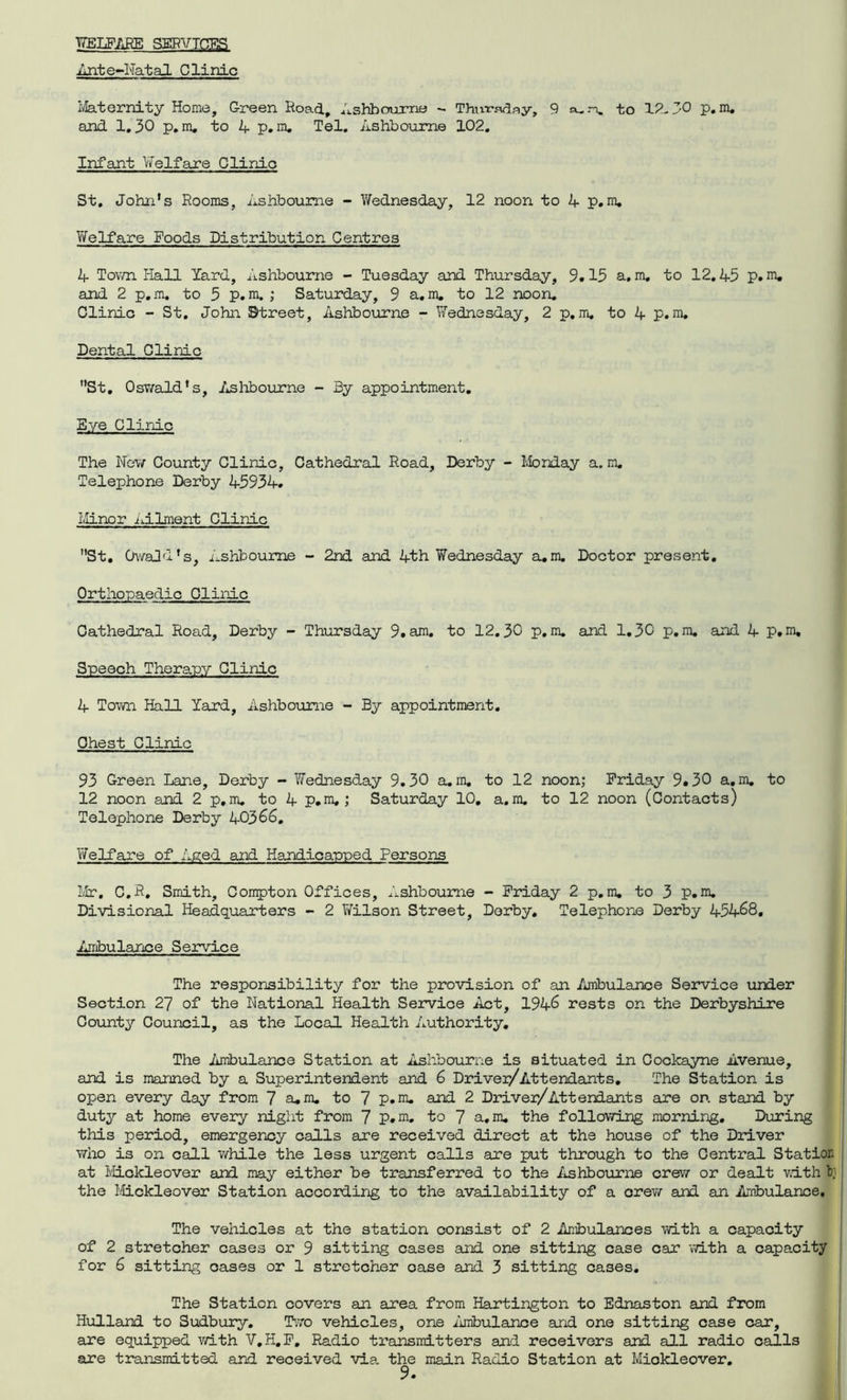 WELFARE SERVICES Ante-Natal Clinic Maternity Home, G-reen Road, Ashbourne - Thursday, 9 »..% to 12-30 p.m. and 1,30 p.m, to 4 p.m. Tel. Ashbourne 102. Infant Welfare Clinic St. John's Rooms, Ashbourne - Wednesday, 12 noon to A p.m. Welfare Roods Distribution Centres A Town Hall Yard, Ashbourne - Tuesday and Thursday, 9.13 a.m, to 12.A5 p.m. and 2 p.m. to 3 p.m. ; Saturday, 9 a.m. to 12 noon. Olinic - St. John Street, Ashbourne - Wednesday, 2 p.m. to A p.m, Dental Clinic St. Oswald's, Ashbourne - By appointment. Bye Clinic The New County Clinic, Cathedral Road, Derby - Monday a. m. Telephone Derby A393A. Minor Ailment Clinic St. OwaJd's, Ashbourne - 2nd and Ath Wednesday a,m. Doctor present. Orthopaedic Olinic Cathedral Road, Derby - Thursday 9.am. to 12.30 p.m. and 1.30 p.m. and A p.m. Speech Therapy Clinic A Town Hall Yard, Ashbourne - By appointment. Chest Clinic 93 Green Lane, Derby - Wednesday 9.30 a.m. to 12 noon; Friday 9.30 a.m. to 12 noon and 2 p.m. to A p.m,; Saturday 10. a.m. to 12 noon (Contacts) Telephone Derby 1+03 66, Welfare of Aged and Handicapped Persons Mr. C.R. Smith, Compton Offices, Ashbourne - Friday 2 p.m. to 3 p.m. Divisional Headquarters - 2 Wilson Street, Derby. Telephone Derby A5A68, Ambulance Service The responsibility for the provision of an Ambulance Service under Section 27 of the National Health Service Act, 19A6 rests on the Derbyshire County Council, as the Local Health Authority. The Ambulance Station at Ashbourne is situated in Cockayne Avenue, and is manned by a Superintendent and 6 Driver/Attendants. The Station is open every day from 7 a.m. to 7 p.m. and 2 Driver/Attendants are or. stand by duty at home every night from 7 p.m. to 7 a.m. the following morning. During this period, emergency calls are received direct at the house of the Driver who is on call while the less urgent calls are put through to the Central Station at Mickleover and may either be transferred to the Ashbourne crew or dealt with b; the Mickleover Station according to the availability of a crew and an Ambulance, The vehicles at the station consist of 2 Ambulances with a capacity of 2 stretcher cases or 9 sitting cases and one sitting case car with a capacity for 6 sitting cases or 1 stretcher case and 3 sitting cases. The Station covers an area from Hartington to Ednaston and from Hulland to Sudbury. Two vehicles, one Ambulance and one sitting case car, are equipped with V.H.F, Radio transmitters and receivers and all radio calls are transmitted and received via. the main Radio Station at Mickleover.