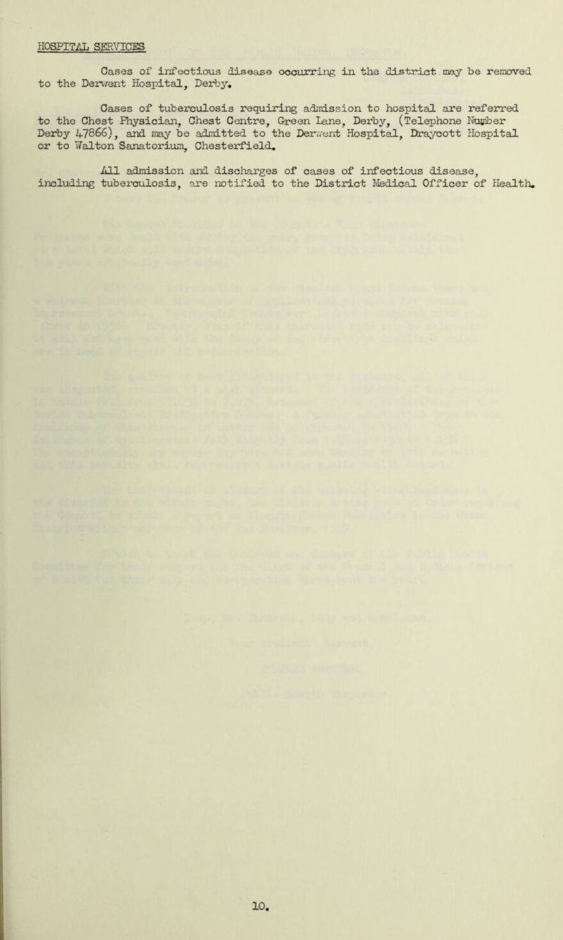 HOSPITAL SERVICES Oases of infectious disease occurring in the district may be removed to the Derv/ent Hospital, Derby, Gases of tuberculosis requiring admission to hospital are referred to the Chest Physician, Chest Centre, Green Lane, Derby, (Telephone Number Derby 47866), and may be admitted to the Den.vent Hospital, Draycott Hospital or to Ti/alton Sanatorium, Chesterfield, All admission and discharges of cases of infectious disease, including tuberculosis, are notified to the District Medical Officer of Health,