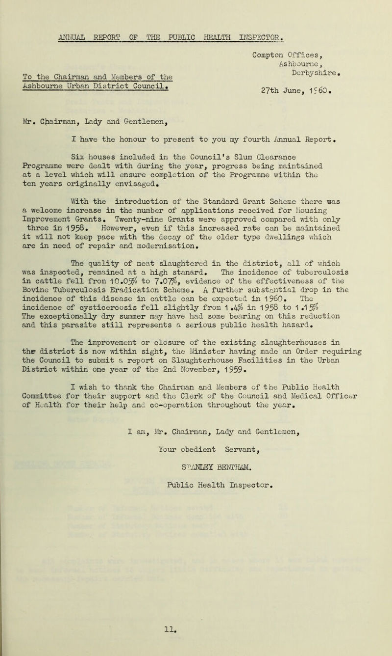 ANNUAL REPORT OF THE PUBLIC HEALTH INSPECTOR To the Chairman and Members of the Ashbourne Urban Pistriot Council. Compton Offices, Ashbourne, Derbyshire. 27th June, I5b0. Mr. Chairman, Lady and Gentlemen, I have the honour to present to you my fourth Annual Report. Six houses included in the Council's Slum Clearance Programme were dealt with during the year, progress being maintained at a level which will ensure completion of the Programme within the ten years originally envisaged. With the introduction of the Standard Grant Scheme there was a welcome increase in the number of applications received for Housing Improvement Grants. Twenty-nine Grants were approved compared with only three in 1958* However, even if this increased rate can be maintained it will not keep pace with the decay of the older type dwellings which are in need of repair and modernisation. The quality of meat slaughtered in the district, all of which was inspected, remained at a high stanard. The incidence of tuberculosis in cattle fell from 10.05^ to 7»07%f evidence of the effectiveness of the Bovine Tuberculosis Eradication Scheme. A further substantial drop in the incidence of this disease in cattle can be expected in i960. The incidence of cysticercosis fell slightly from 1 ,2$> in 1 958 to 1 .1 5% The exceptionally dry summer may have had some bearing on this reduction and this parasite still represents a serious public health hazard. The improvement or closure of the existing slaughterhouses in the- district is now within sight, the Minister having made an Order requiring the Council to submit a report on Slaughterhouse Facilities in the Urban District within one year of the 2nd November, 1959* I wish to thank the Chairman and Members of the Public Health Committee for their support and the Clerk of the Council and Medical Officer of Health for their help and co-operation throughout the year. I am, Mr. Chairman, Lady and Gentlemen, Your obedient Servant, STANLEY BENTHAM. Public Health Inspector. 11,