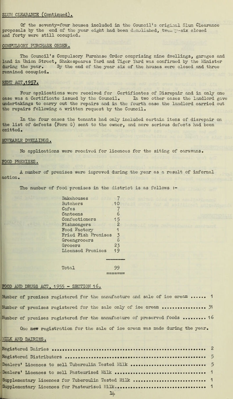 SLUM CLEARANCE (Continued) Of the seventy-four houses included in the Council1 s original Slum Clearance proposals by the end of the year eight had been demolished, twenty-six closed and forty were still occupiedo 1 COMPULSORY PURCHASE ORDER. ■ — The Council's Compulsory Purchase Order comprising nine dwellings, garages and land in Union Street, Shakespeares Yard and Tiger Yard was confirmed by the Minister during the year. By the end of the year six of the houses were closed and three remained occupied. RENT ACT .1957. Four applications were received for Certificates of Disrepair and in only one case was a Certificate issued by the Council. In two other cases the landlord gave undertakings to carry out the repairs and in the fourth case the landlord carried out the repairs following a written request by the Council. In the four cases the tenants had only included certain items of disrepair on the list of defects (Form G) sent to the owner, and more serious defects had been omitted. MOVEABLE DWELLINGS. No applications were received for licences for the siting of caravans. FOOD PRESSES. A number of premises were improved during the year as a result of informal action. The number of food premises in the district is as follows Bakehouses 7 Butchers 10 Cafes 7 Canteens 6 Confectioners 15 Fishmongers 2 Food Factory 1 Fried Fish Premises 3 Greengrocers 6 Grocers 23 Licensed Premises 1 9 Total 99 FOOD AND DRUGS ACT. 1 955 - SECTION 1 6. Number of premises registered for the manufacture and sale of ice cream 1 Number of premises registered for the sale only of ice cream ...••.••••••••••• 31 Number of premises registered for the manufacture of preserved foods 16 One new registration for the sale of ice cream was made during the year. , :-shlk and dairies . Registered Dairies •••••• ••••••••••••••• 2 Registered Distributors 5 Dealers' Licences to sell Tuberculin Tested Milk ••••••• 5 Dealers' Licences to sell Pasteurised Milk ••••••••• 1 Supplementary Licences for Tuberculin Tested Milk 1 Supplementary Licences for Pasteurised Milk 1 14-