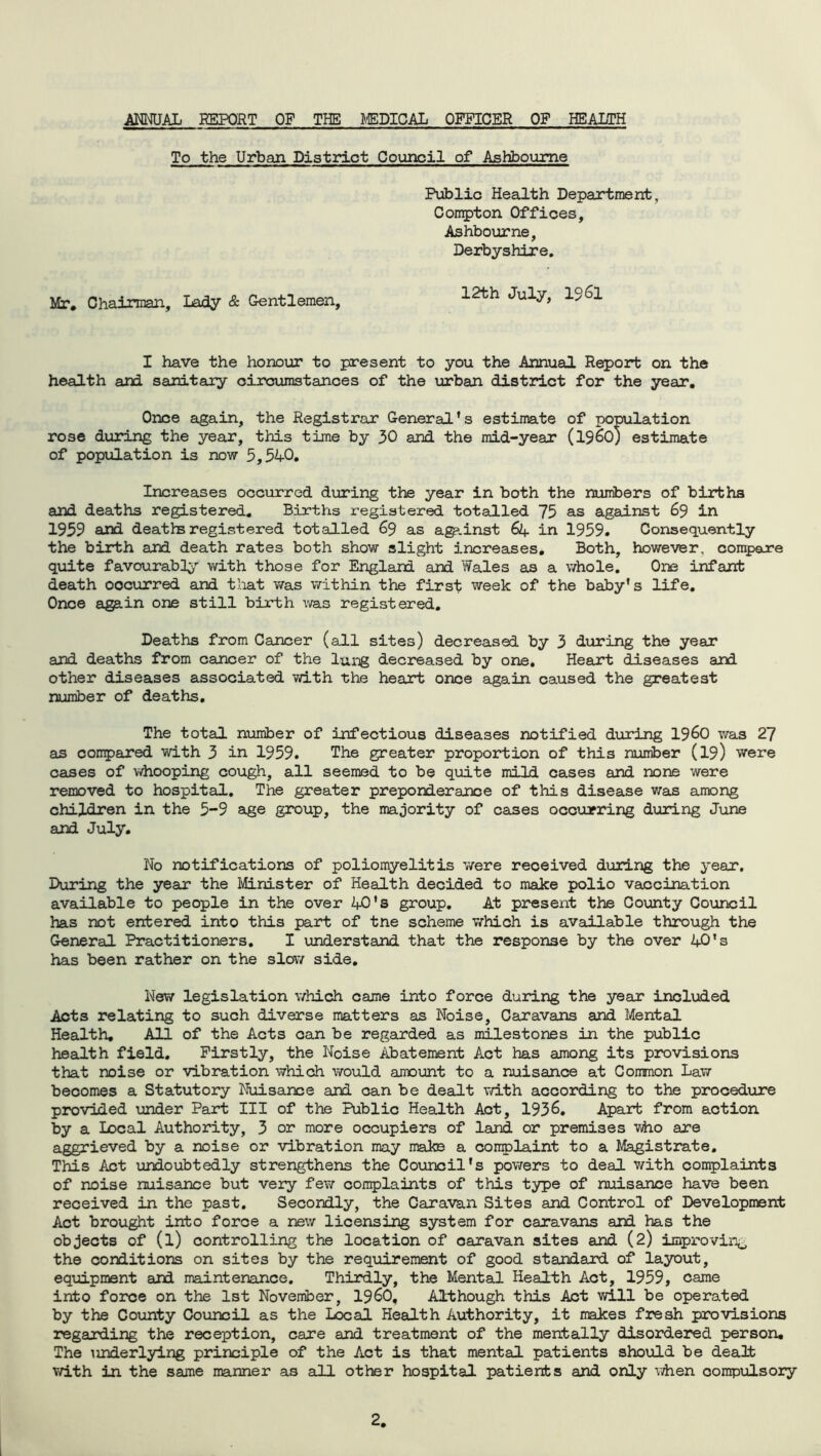ANNUAL REPORT OF THE MEDICAL OFFICER OP HEALTH To the Urban District Council of Ashbourne Mr. Chairman, Lady & Gentlemen, Public Health Department, Conrpton Offices, Ashbourne, Derbyshire. 12th July, 1961 I have the honour to present to you the Annual Report on the health and sanitary circumstances of the urban district for the year. Once again, the Registrar General’s estimate of population rose during the year, this time by 30 and the mid-year (i960) estimate of population is now 5,540. Increases occurred during the year in both the numbers of births and deaths registered. Births registered totalled 75 as against 69 in 1959 and deaths registered totalled 69 as agp.inst 64 in 1959. Consequently the birth and death rates both show slight increases. Both, however, compare quite favourably with those for England and Wales as a whole. One infant death oocurred and that was within the first week of the baby’s life. Once again one still birth was registered. Deaths from Cancer (all sites) decreased by 3 during the year and deaths from cancer of the lung decreased by one. Heart diseases and other diseases associated with the heart once again caused the greatest number of deaths. The total number of infectious diseases notified during i960 was 27 as compared with 3 in 1959. The greater proportion of this number (19) were cases of whooping cough, all seemed to be quite mild cases and none were removed to hospital. The greater preponderance of this disease was among children in the 5-9 age group, the majority of cases occurring during June and July. No notifications of poliomyelitis were received during the year. During the year the Minister of Health decided to make polio vaccination available to people in the over 40's group. At present the County Council has not entered into this part of tne scheme which is available through the General Practitioners. I understand that the response by the over AO's has been rather on the slow side. New legislation which came into force during the year included Acts relating to such diverse matters as Noise, Caravans and Mental Health. All of the Acts can be regarded as milestones in the public health field. Firstly, the Noise Abatement Act has among its provisions that noise or vibration which would amount to a nuisance at Common Law becomes a Statutory Nuisance and can be dealt with according to the procedure provided under Part III of the Public Health Act, 1936. Apart from action by a Local Authority, 3 or more occupiers of land or premises who are aggrieved by a noise or vibration may make a complaint to a Magistrate. This Act undoubtedly strengthens the Council’s powers to deal with complaints of noise nuisance but very few complaints of this type of nuisance have been received in the past. Secondly, the Caravan Sites and Control of Development Act brought into force a new licensing system for caravans and has the objects of (l) controlling the location of oaravan sites and (2) improving the cord.it ions on sites by the requirement of good standard of layout, equipment and maintenance. Thirdly, the Mental Health Act, 1959, came into force on the 1st November, I960. Although this Act will be operated by the County Council as the Local Health Authority, it makes fresh provisions regarding the reception, care and treatment of the mentally disordered person. The underlying principle of the Act is that mental patients should be dealt with in the same manner as all other hospital patients and only when compulsory