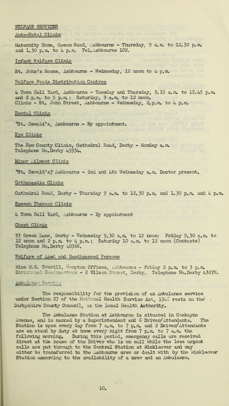 WELFARE SERVICES lint e-Natal Clinic Maternity Home, Green Road, Ashbourne - Thursday, 9 a. m. to 12,30 p, m, and 1,30 p.m. to 4 p. m. Tel, Ashbourne 102. Infant Welfare Clinic St. John’s Rooms, Ashbourne - Wednesday, 12 noon to A p.m. Welfare Foods Distribution Centres 4 Town Hall Yard, Ashbourne - Tuesday and Thursday, 9.15 a. m. to 12.45 p.m. and 2 p. m, to 5 p. m. ; Saturday, 9 a.m. to 12 noon. Clinic - St, John Street, Ashbourne - Wednesday, 2,p.m. to 4 p.m. Dental Clinic St. Oswald’s, Ashbourne - By appointment. Eye Clinic The New County Clinic, Cathedral Road, Derby - Monday a. m. Telephone No,Derby 45934. Minor ailment Clinic St, Oswald’sj' Ashbourne - 2nd and 4th Wednesday a.m. Doctor present. Orthopaedic Clinic Cathedral Road, Derby - Thursday 9 a.m. to 12.30 p.m. and 1.30 p.m. and 4 p.m. Speeoh Therapy Clinic 4 Town Hall Yard, Ashbourne - By appointment Chest Clinic 93 Green Lane, Derby - Wednesday 9.30 a.m. to 12 noon; Friday 9.30 a.m. to 12 noon and 2 p.m. to 4 p.m. ; Saturday 10 a.m. to 12 noon (Contacts) Telephone No,Derby 40366. Welfare of Aged and Handicapped Persons Miss M.G. Everill, 0Onpton Offices, Ashbourne - Friday 2 p.m. to 3 p.m. Divisional Headquarters - 2 Wilson Street, Derby, Telephone No.Derby 43278. Ambulance Se~r.iL.oo The responsibility for the provision of an Ambulance service under Section 27 of the National Health Service Act, 194^ rests on the' - Derbyshire County Council, as the Local Health Authority. The Ambulance Station at Ashbourne is situated in Cockayne Avenue, and is manned by a Superintendent and 6 Driver/Attendants. The Station is open every day from 7 a.m. to 7 p.m. ard 2 Driver/Attendants are on stand by duty at home every night from 7 p.m, to 7 a.m. the following morning. During this period, emergency calls are received direct at the house of the Driver who is on call while the less urgent calls are put through to the Central Station at Mickleover and may either be transferred to the Ashbourne crew or dealt with by the Mickleover Station according to the availability of a crew and an Ambulance.