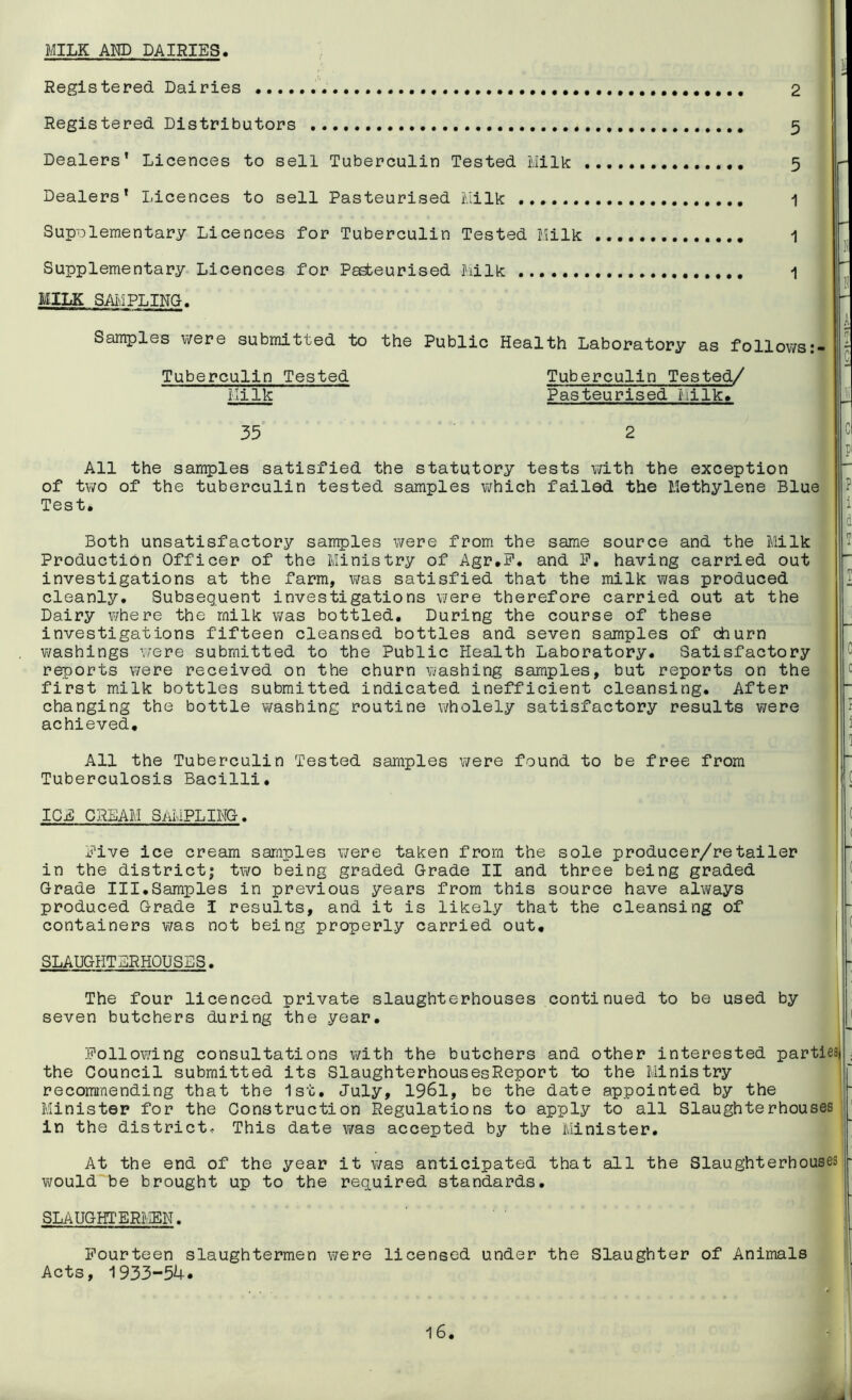 MILK AND DAIRIES Registered Dairies . 2 Registered Distributors . . 5 Dealers’ Licences to sell Tuberculin Tested Milk 5 Dealers’ Licences to sell Pasteurised Milk 1 Supplementary Licences for Tuberculin Tested Milk 1 Supplementary Licences for Pasteurised Milk 1 MILK SAMPLING. Samples were submitted to the Public Tuberculin Tested Milk Health Laboratory as follows Tuberculin Tested/ Pasteurised Milk. 35 2 P All the samples satisfied the statutory tests with the exception of two of the tuberculin tested samples which failed the Methylene Blue Test* P' i d Both unsatisfactory samples were from the same source and the Milk Production Officer of the Ministry of Agr.F. and F, having carried out investigations at the farm, was satisfied that the milk was produced cleanly. Subsequent investigations were therefore carried out at the Dairy where the milk was bottled. During the course of these investigations fifteen cleansed bottles and seven samples of churn washings were submitted to the Public Health Laboratory. Satisfactory reports were received on the churn washing samples, but reports on the first milk bottles submitted indicated inefficient cleansing. After changing the bottle washing routine wholely satisfactory results were achieved. T I C c I i 1 All the Tuberculin Tested samples were found to be free from Tuberculosis Bacilli. C ICE CREAM SAMPLING. ( Five ice cream samples were taken from the sole producer/retailer in the district; two being graded Grade II and three being graded Grade III.Samples in previous years from this source have always produced Grade I results, and it is likely that the cleansing of containers was not being properly carried out. SLAUGHTERHOUSES. The four licenced private slaughterhouses continued to be used by seven butchers during the year. Following consultations with the butchers and other interested partiesi . the Council submitted its SlaughterhousesReport to the Ministry recommending that the 1st. July, 1961, be the date appointed by the Minister for the Construction Regulations to apply to all Slaughterhouses in the district- This date was accepted by the Minister. At the end of the year it was anticipated that all the Slaughterhouses - would be brought up to the required standards. I SLAUGHTERMEN. Fourteen slaughtermen were licensed under the Slaughter of Animals Acts, 1933-54.