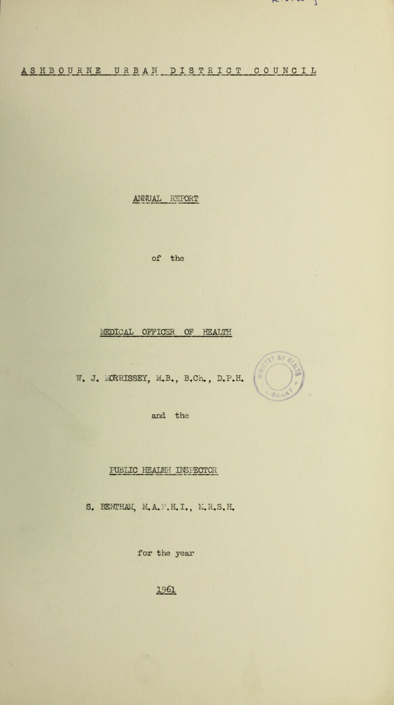 A S H B 0 U RNE UR JB A N DISTRICT COUNCIL ANNUAL REPORT of the i,'EPICAL OFFICER OP HEALTH W. J. LCERISSEY, M.B., B.Ch., D.P.H. </« t and the PUBLIC HEALffii HBPECTOR S. EENTHAM, M.A.P.H.I., L.R.S.H. for the year 1961