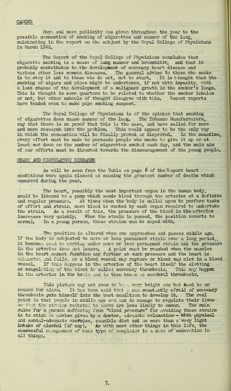 CANCER More and more publicity was given throughout the year to the possible connection of smoking of cigarettes and cancer of the lung, culminating in the report on the subject by the Royal College of Physicians in March 19^2, The Report of the Royal College of Physicians concludes that cigarette smoking is a cause of lung cancer and bronchitis, and that it probably contributes to the development of coronary heart disease and various other less common diseases. The general advice to those who smoke is to stop it and to those who do not, not to start. It is t hought that the smoking of cigars and pipes might be undertaken, if not with impunity, with a less chance of the development of a malignant growth in the smoker's lungs. This is thought in some quarters to be related to whether the smoker inhales or not, but other sohools of thought disagree with this. Recent reports have tended even to make pipe smoking suspect. The Royal College of Physicians is of the opinion that smoking of cigarettes does cause cancer of the lung. The Tobacco Manufacturers, say that there is no proof that this is the case, and have called for more and more research into the problem. This would appear to be the only way in which the connection will be finally proved or disproved. In the meantime, every effort must be made to persuade people who smoke to give it up or at least cut down on the number of cigarettes smoked each day, and the main aim of our efforts must be directed towards the discouragement of the young people. HEART AND CIRCULATORY DISEASES As will be seen from the Table on page 6 of the R eport heart conditions were again classed as causing the greatest number of deaths which occurred during the year. The heart, possibly the most important organ in the human body, could be likened to a pump which sends blood through the arteries at a definite and regular pressure. At times when the body is called upon to perform tasks of effort and strain, more blood is wanted by each organ required to undertake the strain. As a result of this, the pressure of the blood in the arteries increases very quickly. Yvhen the strain is passed, the position reverts to normal. In a young person, these strains can be coped with. . The position is altered when one approaches and passes middle age. If the body is subjected to more or less permanent strain over a long period,, it becomes used to working under more or less permanent strain and the pressure in the arteries does not lessen. A point must be reached when the muscles in the heart cannot function any further at such pressure and the heart is exhausted end fails, or a blood vessel may rupture or blood may clot in a blood vessel. If this happens in the arteries of the heart itself the clotting or coagulating of the blood Is called coronary thrombosis. This may happen in the arteries in the brain and is then known as cerebral thrombosis. This picture may not seem to bo a very bright one but rued be no reason for alarm. It has been said that a man constantly afraid of coi-onary thrombosis puts himself into the best condition to develop it. The real point is that people in middle age can and do manage to regulate their lives so that the strains referred to above are less likely to occur. The main rules far a person suffering from blood pressure for avoiding these strains is to stick to advice given by a doctor, adequate relaxation--- both physical and mental-adequate exercise, sensible diet and no more than a've-cy light intake of alcohol (if ary). As with most other things in this life, the successful management of this type of complaint i3 a case of moderation in all tilings.