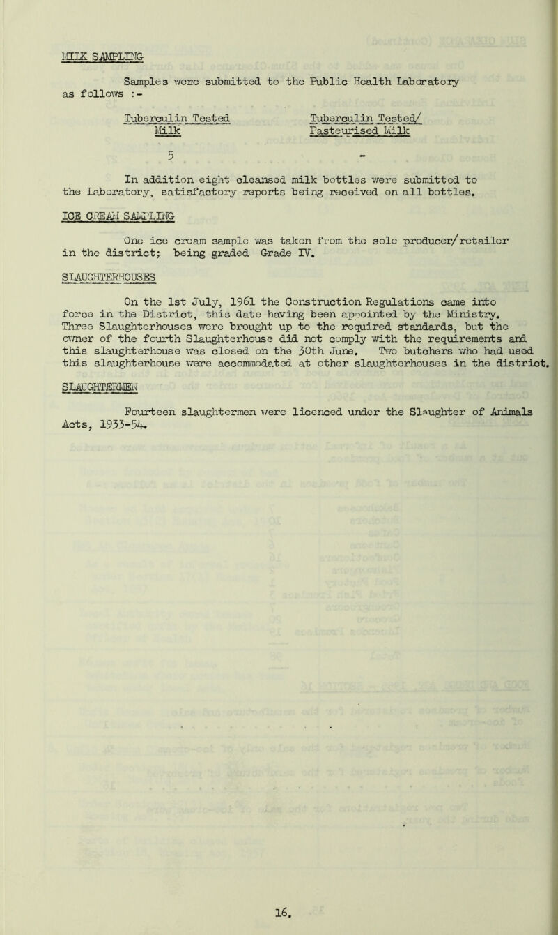 MILK SAMPLING Samples were submitted to the Public Health Laboratory as follows :- Tuberculin Tested Tuberculin Tested/ Milk Pasteurised Milk 5 In addition eight cleansed milk bottles were submitted to the Laboratory, satisfactory reports being received on all bottles. ICE CREAM SAMPLING One ice cream sample was taken from the sole producer/retailer in the district; being graded Grade IV. SLAUGHTERHOUSES On the 1st July, 19&1 the Construction Regulations came into force in the District, this date having been appointed by the Ministry. Three Slaughterhouses were brought up to the required standards, but the owner of the fourth Slaughterhouse did not comply with the requirements and this slaughterhouse was closed on the 30th June. Two butchers who had used this slaughterhouse were accommodated at other slaughterhouses in the district. SLAUGHTERMEN Fourteen slaughtermen were licenced under the Slaughter of Animals Acts, 1933-54.