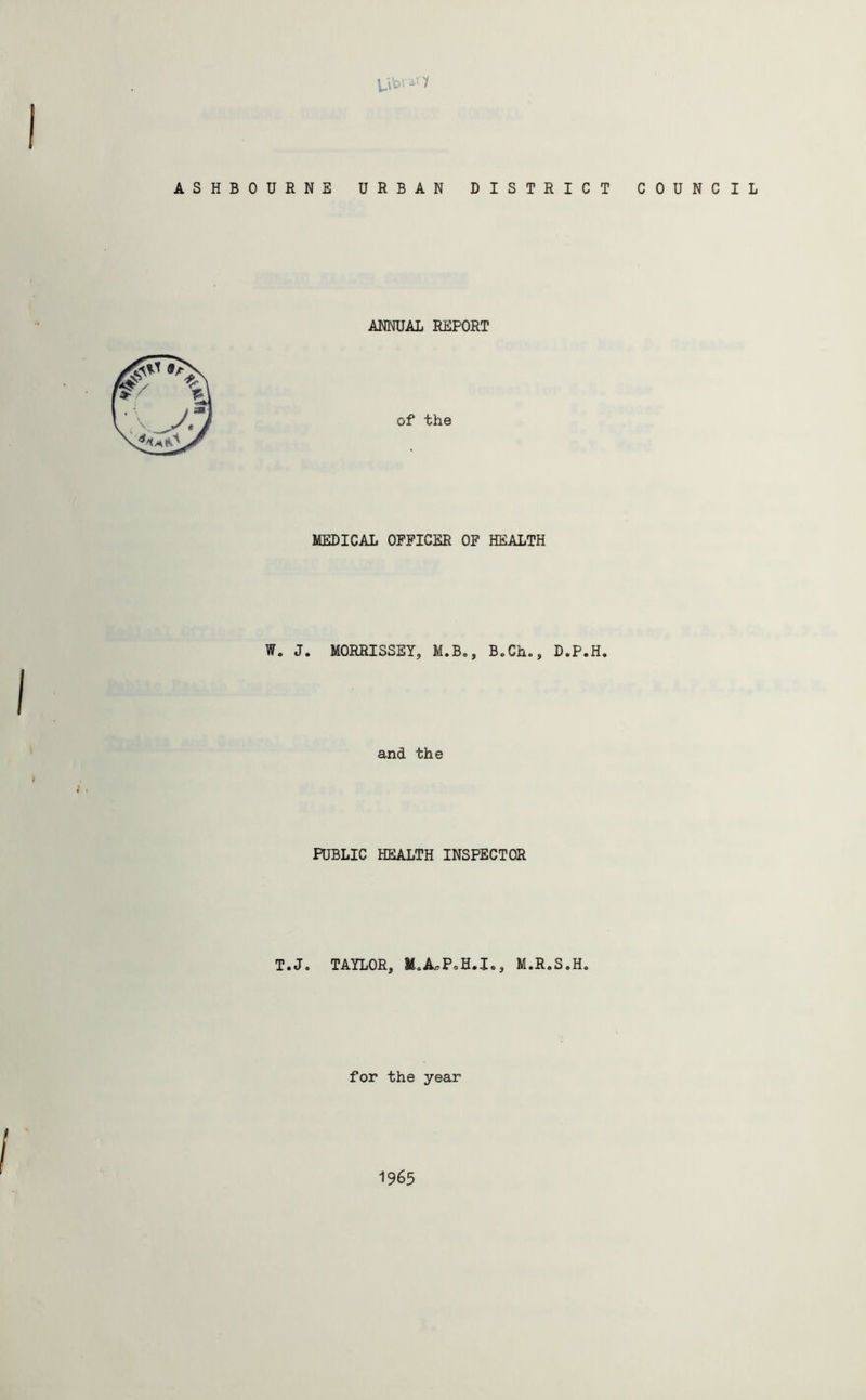 library I ASHBOURNE URBAN DISTRICT COUNCIL ANNUAL REPORT of the MEDICAL OFFICER OF HEALTH W„ J. MORRISSEY, M.B., B.Ch., D.P.H. and the ), PUBLIC HEALTH INSPECTOR T.J. TAYLOR, M.R.S.H. for the year 1965