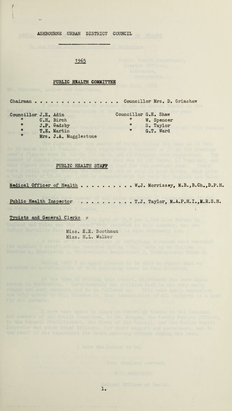 ASHBOURNE URBAN DISTRICT COUNCIL 12& PUBLIC HEALTH COMMITTEE Chairman Councillor Mrs, D, Grimshaw Councillor J„E.  C,H0 B J.P.  T.E.  Mrs. Adin Birch Gads by- Martin J.A. Mugglestone Councillor G.E. Shaw  W. Spencer  S. Taylor  G.T. Ward PUBLIC HEALTH STAFF W*J. Morrissey, M.B,,B.Ch.,D.P.H. TcJ. Taylor, M.A.P.H.I.,M.R.S.H. Medical Officer of Health Public Health Inspector Typists and General Clerks Miss. E.E. Boothman Miss. H.L. 'Walker 1