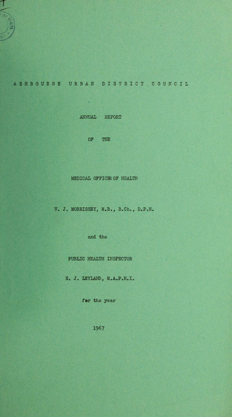 T . aml J. / ASHBOURNE URBAN DISTRICT COUNCIL ANNUAL REPORT OF THE MEDICAL OFFICER OF HEALTH W. J. MORRISSEY, M.B., B.Ch., D.P.H. and the PUBLIC HEALTH INSPECTOR E. J. LEYLAND, M.A.P.H.I. for the year 1967