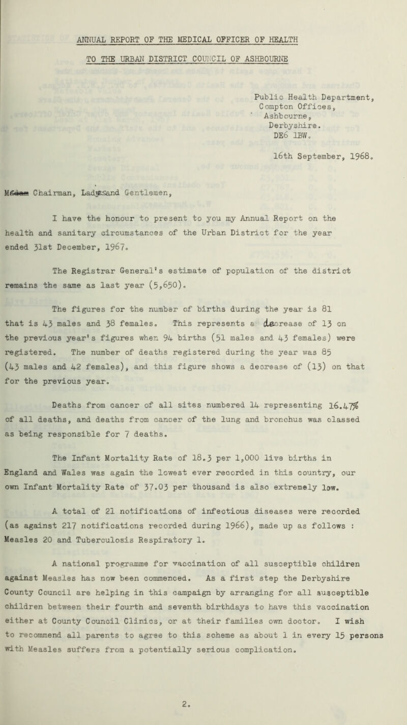 ANNUAL REPORT OP THE MEDICAL OFFICER OF HEALTH TO THE URBAN DISTRICT COUNCIL OF ASHBOURNE Public Health Department, Compton Offices, Ashbourne, Derbyshire. DE6 IBWc 16th September, 1968. Mgcretn Chairman, Ladg&sand Gentlemen, I have the honour to present to you my Annual Report on the health and sanitary circumstances of the Urban District for the year ended 31st December, 1967o The Registrar General's estimate of population of the district remains the same as last year (5*650). The figures for the number of births during the year is 81 that is 43 males and 38 females0 This represents a decrease of 13 on the previous year's figures when 94 births (51 males and. 43 females) were registered. The number of deaths registered during the year was 85 (43 males and 42 females), and this figure shows a decrease of (13) on that for the previous year. Deaths from cancer of all sites numbered 14 representing 16.47^ of all deaths, and deaths from, cancer of the lung and bronchus was classed as being responsible for 7 deaths. The Infant Mortality Rate of 18.3 per 1,000 live births in England and Wales was again the lowest ever recorded in this country, our own Infant Mortality Rate of 37»03 per thousand is also extremely lew. A total of 21 notifications of infectious diseases were recorded (as against 217 notifications recorded during 1966), made up as follows : Measles 20 and Tuberculosis Respiratory 1. A national programme for vaccination of all susceptible children against Measles has now been commenced. As a first step the Derbyshire County Council are helping in this campaign by arranging for all susceptible children between their fourth and seventh birthdays to have this vaccination either at County Council Clinics, or at their families own doctor. I wish to recommend all parents to agree to this scheme as about 1 in every 15 persons with Measles suffers from a potentially serious complication.