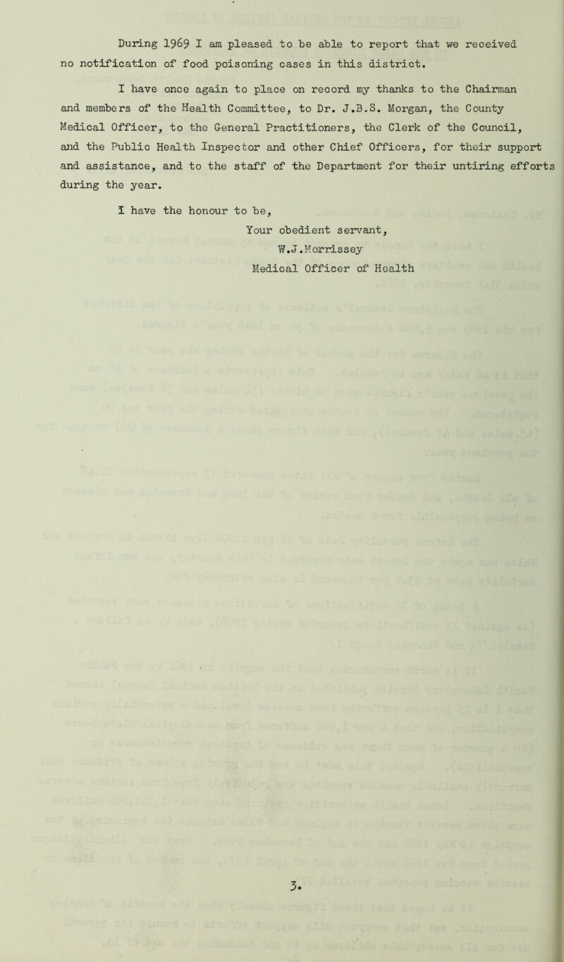 During 1969 I am pleased to be able to report that we received no notification of food poisoning cases in this district. I have once again to place on record my thanks to the Chairman and members of the Health Committee, to Dr. J.3.S. Morgan, the County Medical Officer, to the General Practitioners, the Clerk of the Council, and the Public Health Inspector and other Chief Officers, for their support and assistance, and to the staff of the Department for their untiring efforts during the year. I ha.ve the honour to be, Your obedient servant, W.J.Morrissey Medical Officer of Health