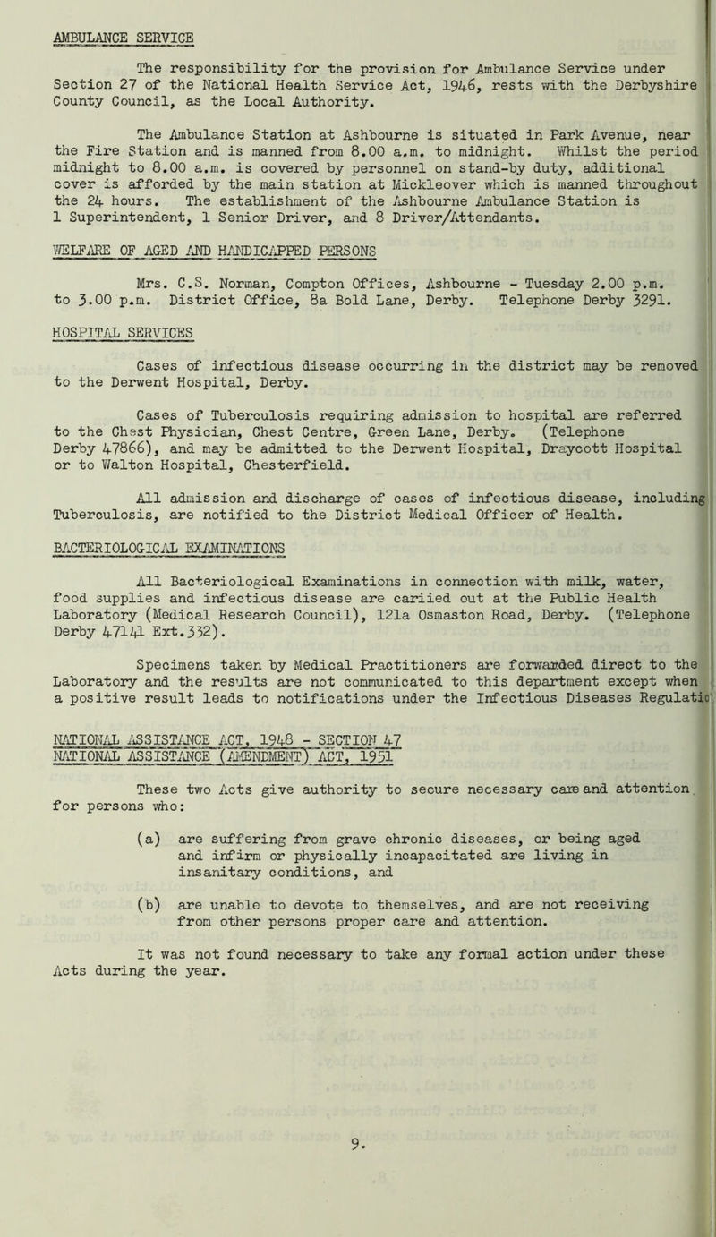 AMBULANCE SERVICE The responsibility for the provision for Ambulance Service under Section 27 of the National Health Service Act, 1946, rests with the Derbyshire County Council, as the Local Authority. The Ambulance Station at Ashbourne is situated in Park Avenue, near the Fire Station and is manned from 8.00 a.m. to midnight. Vftiilst the period midnight to 8.00 a.m. is covered by personnel on stand-by duty, additional cover is afforded by the main station at Mickleover which is manned throughout the 24 hours. The establishment of the Ashbourne Ambulance Station is 1 Superintendent, 1 Senior Driver, and 8 Driver/Attendants. WELFARE OF APED AND HANDICAPPED PERSONS Mrs. C.S. Norman, Compton Offices, Ashbourne - Tuesday 2.00 p.m. to 3.00 p.m. District Office, 8a Bold Lane, Derby. Telephone Derby 3291. HOSPITAL SERVICES Cases of infectious disease occurring in the district may be removed to the Derwent Hospital, Derby. Cases of Tuberculosis requiring admission to hospital are referred to the Chest Physician, Chest Centre, G-reen Lane, Derby. (Telephone Derby 47866), and may be admitted to the Derwent Hospital, Draycott Hospital or to Walton Hospital, Chesterfield. All admission and discharge of cases of infectious disease, including Tuberculosis, are notified to the District Medical Officer of Health. BACTERI0L0G-ICAL EXAMINATIONS All Bacteriological Examinations in connection with milk, water, food supplies and infectious disease are cariied out at the Public Health Laboratory (Medical Research Council), 121a Osmaston Road, Derby. (Telephone Derby 47141 Ext.332). Specimens taken by Medical Practitioners are forwarded direct to the Laboratory and the results are not communicated to this department except when a positive result leads to notifications under the Infectious Diseases Regulatio NATIONAL ASSISTANCE ACT, 1948 - SECTION 47 NATIONAL ASSISTANCE TAMENDMENT) ACT, 1951 These two Acts give authority to secure necessary caie and attention for persons who: (a) are suffering from grave chronic diseases, or being aged and infirm or physically incapacitated are living in insanitary conditions, and (b) are unable to devote to themselves, and are not receiving from other persons proper care and attention. It was not found necessary to take any formal action under these Acts during the year.