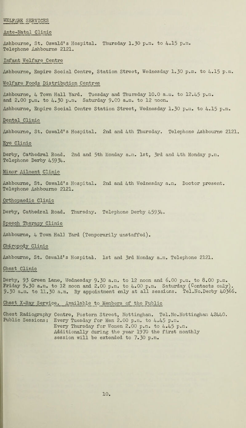 WELFARE SERVICES Ante-Natal Clinic Ashbourne, St. Oswald's Hospital. Thursday 1.30 p.m. to 4«15 p.m. Telephone Ashbourne 2121. Infant Welfare Centrg Ashbourne, Empire Social Centre, Station Street, Wednesday 1.30 p.m. to 4*15 p.m. Welfare Foods Distribution Centres Ashbourne, 4 Town Hall Yard. Tuesday and Thursday 10.0 a.m. to 12.45 p.m. and 2.00 p.m. to 4.30 p.m. Saturday 9.00 a.m. to 12 noon. Ashbourne, Empire Social Centre Station Street, Wednesday 1.30 p.m. to 4.15 p.m. Dental Clinic Ashbourne, St. Oswald's Hospital. 2nd and 4th Thursday. Telephone Ashbourne 2121. Derby, Cathedral Road. 2nd and 5th Monday a.m. 1st, 3rd and 4th Monday p.m. 1 Telephone Derby 45934. Minor Ailment Clinic Ashbourne, St. Oswald's Hospital. 2nd and 4th Wednesday a.m. Doctor present. Telephone Ashbourne 2121. Orthopaedic Clinic Derby, Cathedral Road. Thursday. Telephone Derby 45934. Speech Therapy Clinic Ashbourne, 4 Town Hall Yard (Temporarily unstaffed). Ashbourne, St. Oswald's Hospital. 1st and 3rd Monday a.m. Telephone 2121. Chest Clinic Derby, 93 Oreen Lane, Wednesday 9*30 a.m. to 12 noon and 6.00 p.m. to 8.00 p.m. Friday 9.30 a.m. to 12 noon and 2.00 p.m. to 4.00 p.m. Saturday (Contacts only). 9.30 a.m. to 11.30 a.m. By appointment only at all sessions. Tel.No.Derby 40366. Chest X-Ray Service. Available to Members of the Public Chest Radiography Centre, Postern Street, Nottingham. Tel.No.Nottingham 42440. Public Sessions: Every Tuesday for Men 2.00 p.m. to 4.45 p.m. Every Thursday for ’Women 2.00 p.m. to 4.45 p.m. Additionally during the year 1970 the first monthly session will be extended to 7.30 p.m.