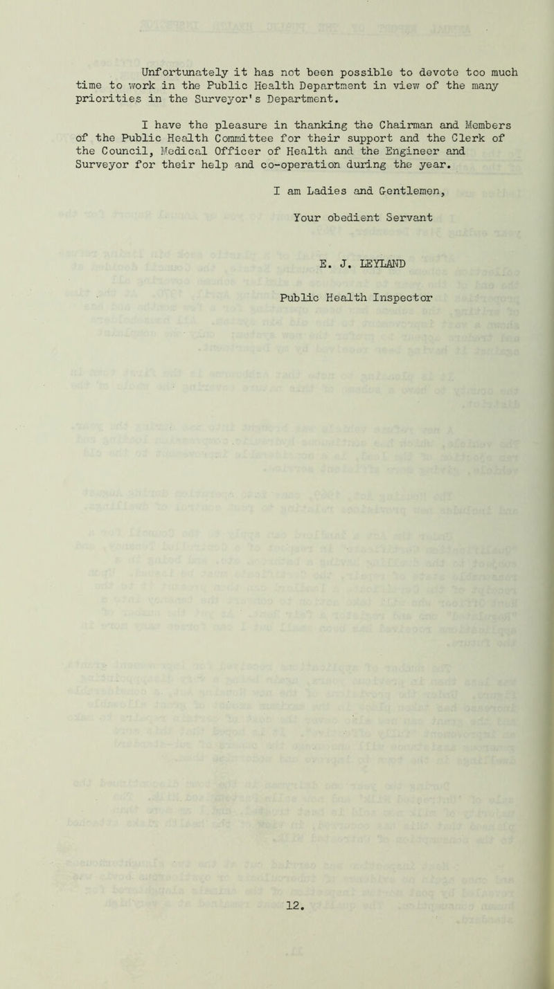 Unfortunately it has not been possible to devote too much time to work in the Public Health Department in view of the many priorities in the Surveyor's Department. I have the pleasure in thanking the Chairman and Members of the Public Health Committee for their support and the Clerk of the Council, Medical Officer of Health and the Engineer and Surveyor for their help and co-operation during the year. I am Ladies and Gentlemen, Your obedient Servant E. J. LEYLAND Public Health Inspector