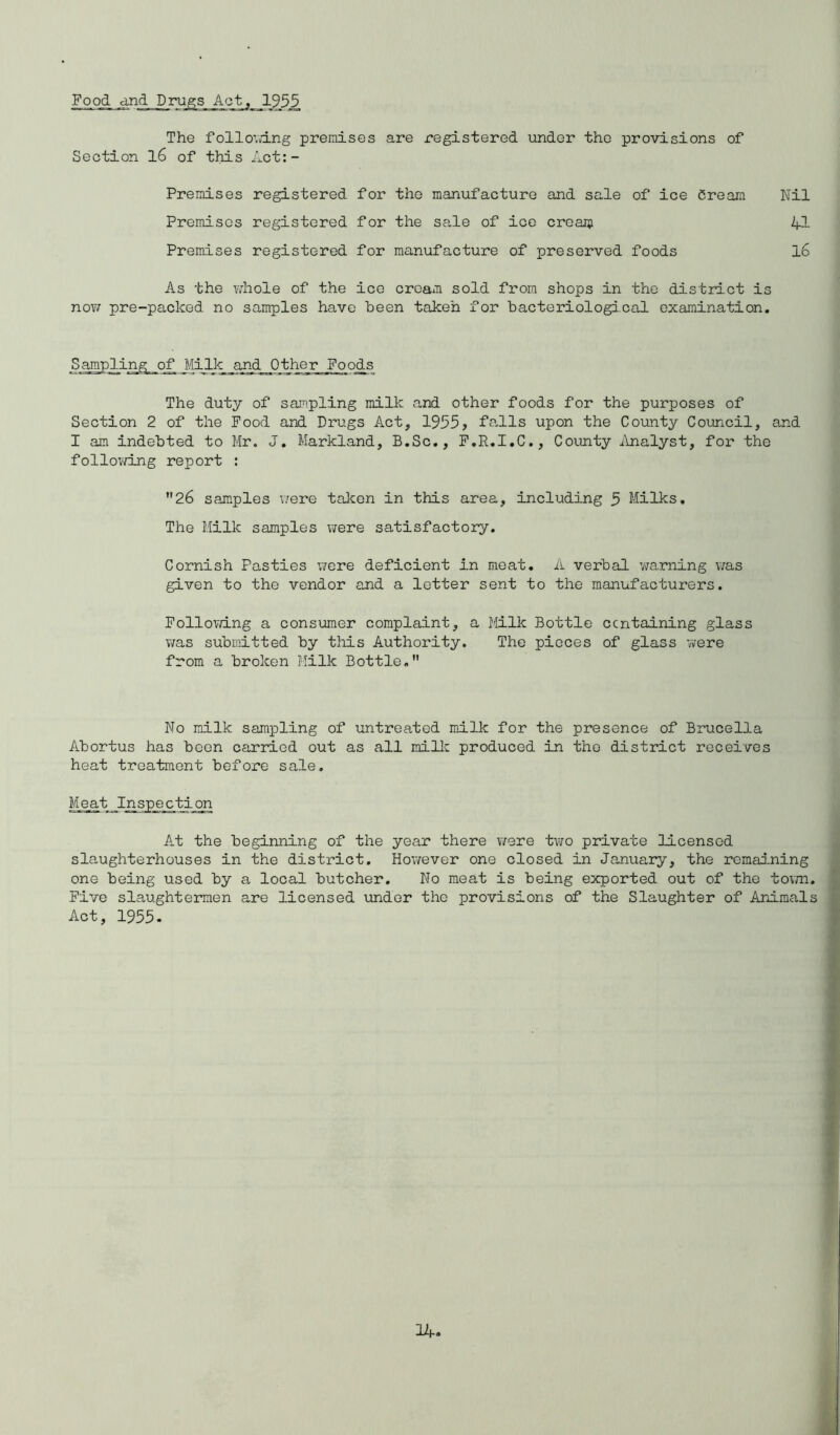 Pood and The following premises are registered under the provisions of Premises registered for the manufacture and sale of ice Cream Nil As the whole of the ice cream sold from shops in the district is now pre-packed no samples have been taken for bacteriological examination. Sampling of j/lilk and Other Poods The duty of sampling milk and other foods for the purposes of Section 2 of the Pood and Drugs Act, 1955, falls upon the County Council, and I am indebted to Mr. J. Markland, B.Sc., F.R.I.C., County Analyst, for the following report : 26 samples were taken in this area, including 5 Milks. The Milk samples were satisfactory. Cornish Pasties were deficient in meat. A verbal warning was given to the vendor and a letter sent to the manufacturers. Following a consumer complaint, a Milk Bottle ccntaining glass was submitted by this Authority. The pieces of glass were from a broken Milk Bottle. No milk sampling of untreated milk for the presence of Brucella Abortus has boon carried out as all mike produced in the district receives heat treatment before sale. Meat Inspection At the beginning of the year there were two private licensed slaughterhouses in the district. However one closed in January, the remaining one being used by a local butcher. No meat is being exported out of the town. Five slaughtermen are licensed under the provisions of the Slaughter of Animals Act, 1955. Section 16 of this Act:- Premiscs registered for the sale of ice cream Premises registered for manufacture of preserved foods 41 16
