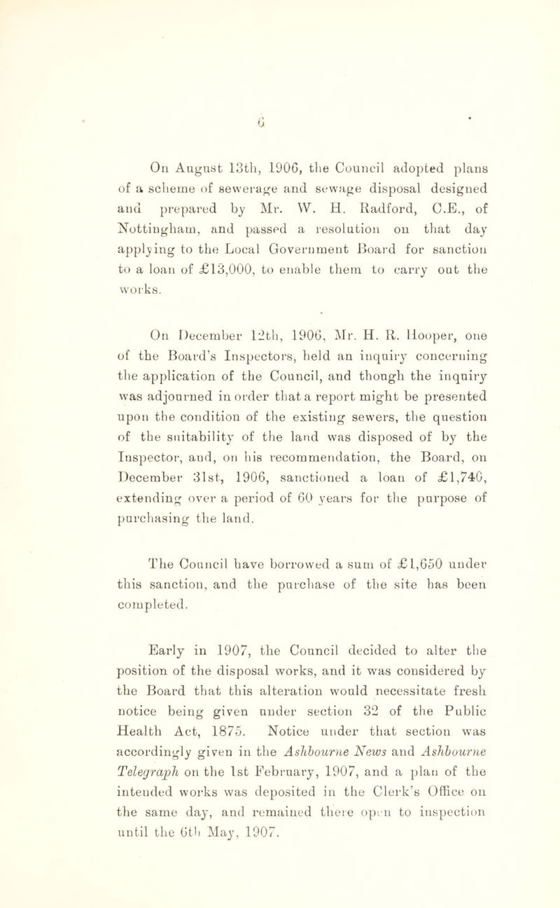 0 On August 13th, 1906, the Council adopted plans of a scheme of sewerage and sewage disposal designed and prepared b}' Mr. W. H. Radford, C.E., of Nottingham, and passed a resolution on that day applying to the Local Government Board for sanction to a loan of £13,000, to enable them to carry out the works. On December 12th, 1906, Mr. H. R. Hooper, one of the Board’s Inspectors, held an inquiry concerning the application of the Council, and though the inquiry was adjourned in order that a report might be presented upon the condition of the existing sewers, the question of the suitability of the land was disposed of by the Inspector, and, on his recommendation, the Board, on December 31st, 1906, sanctioned a loan of £1,740, extending over a period of 60 years for the purpose of purchasing the land. The Council have borrowed a sum of £1,650 under this sanction, and the purchase of the site has been completed. Early in 1907, the Council decided to alter the position of the disposal works, and it was considered by the Board that this alteration would necessitate fresh notice being given under section 32 of the Public Health Act, 1875. Notice under that section was accordingly given in the Ashbourne News and Ashbourne Telegraph on the 1st February, 1907, and a plan of the intended works was deposited in the Clerk’s Office on the same day, and remained there oprn to inspection until the 6t)i May, 1907.