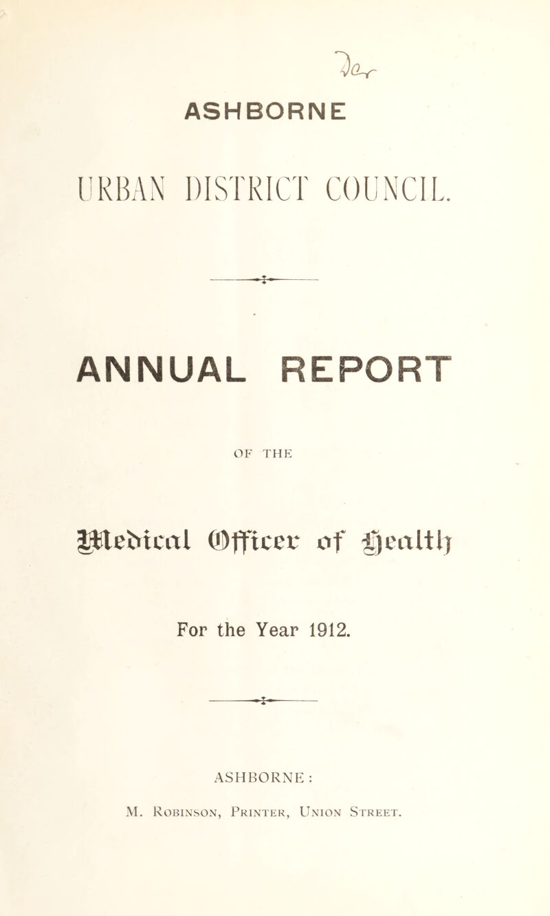 ASHBORNE liRBAN ANNUAL REPORT OF thp: ^e^icrtl Officer of For the Year 1912. ASHBORNI M. Robinson, Printer, Union Street.