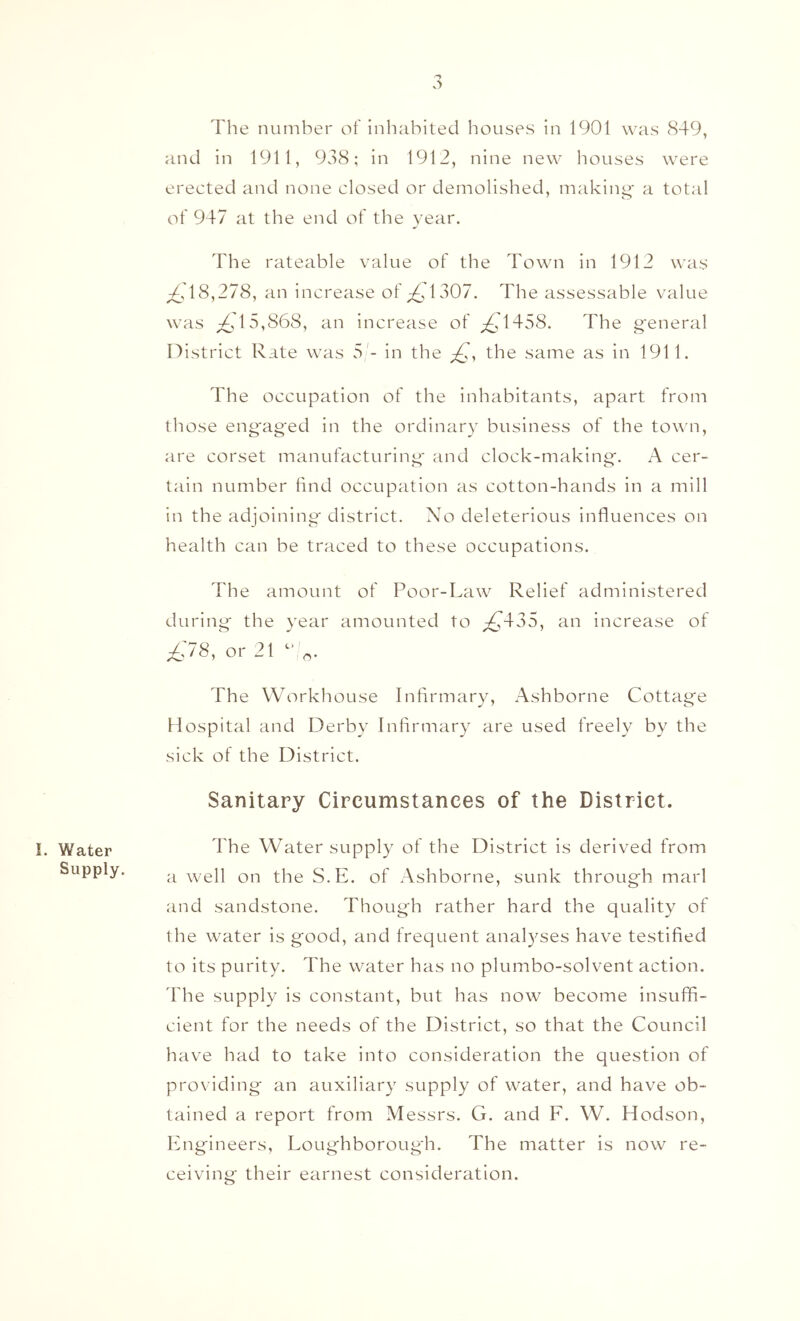 !. Water Supply. The number of inhabited houses in 1901 was cS49, and in 1911, 938; in 1912, nine new houses were erected and none closed or demolished, making' a total of 947 at the end of the year. The rateable value of the Town in 1912 was ^.^18,278, an increase of ;^i'1307. The assessable value was 15,868, an increase of ^i’1458. The g'eneral n istrict Rate \vas S'- in the the same as in 1911. The occupation of the inhabitants, apart from those engaged in the ordinary business of the town, are corset manufacturing and clock-making. A cer- tain number find occupation as cotton-hands in a mill in the adjoining district. No deleterious influences on health can be traced to these occupations. The amount of Poor-Law Relief administered during the year amounted tc') ^435, an increase of or 21 The Workliouse Infirmary, Ashborne Cottage Hospital and Derby Infirmary are used freely by the sick of the District. Sanitary Circumstances of the District. The Water supply of the District is derived from a well on the S.E. of Ashborne, sunk through marl and sandstone. Though rather hard the quality of the water is good, and frequent analyses have testified to its purity. The water has no plumbo-solvent action. The supply is constant, but has now become insuffi- cient for the needs of the District, so that the Council have had to take into consideration the question of providing an auxiliary supply of water, and have ob- tained a report from Messrs. G. and F. W, Hodson, lAigineers, Loughborougdi. The matter is now re- ceiving their earnest consideration.