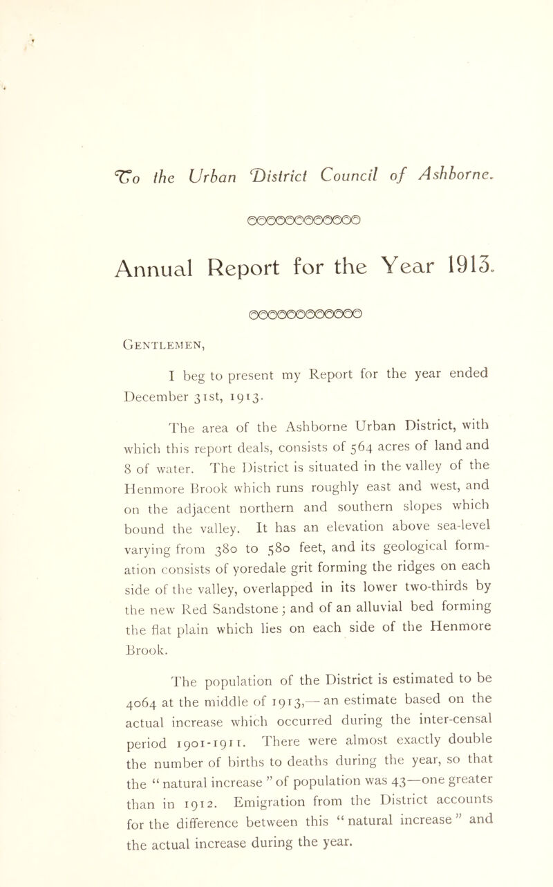 the Urban ^District Council of Ashborne. 00000O0000OO Annual Report for the Year 1913. Gentlemen, I beg to present my Report for the year ended December 31st, 1913. The area of the Ashborne Urban District, with which this report deals, consists of 564 acres of land and 8 of water. The District is situated in the valley of the Henmore Brook which runs roughly east and west, and on the adjacent northern and southern slopes which bound the valley. It has an elevation above sea-level varying from 380 to 58° feet, and its geological form- ation consists of yoredale grit forming the ridges on each side of the valley, overlapped in its lower two-thirds by the new Red Sandstone; and of an alluvial bed foiming the flat plain which lies on each side of the Henmore Brook. The population of the District is estimated to be 4064 at the middle of 1913,—an estimate based on the actual increase which occurred during the inter-censal period 1901*1911. 1 here were almost exactly double the number of births to deaths during the yeai, so that the “ natural increase ” of population was 43—one greater than in 1912. Emigration from the District accounts for the difference between this “ natural increase J’ and the actual increase during the year.